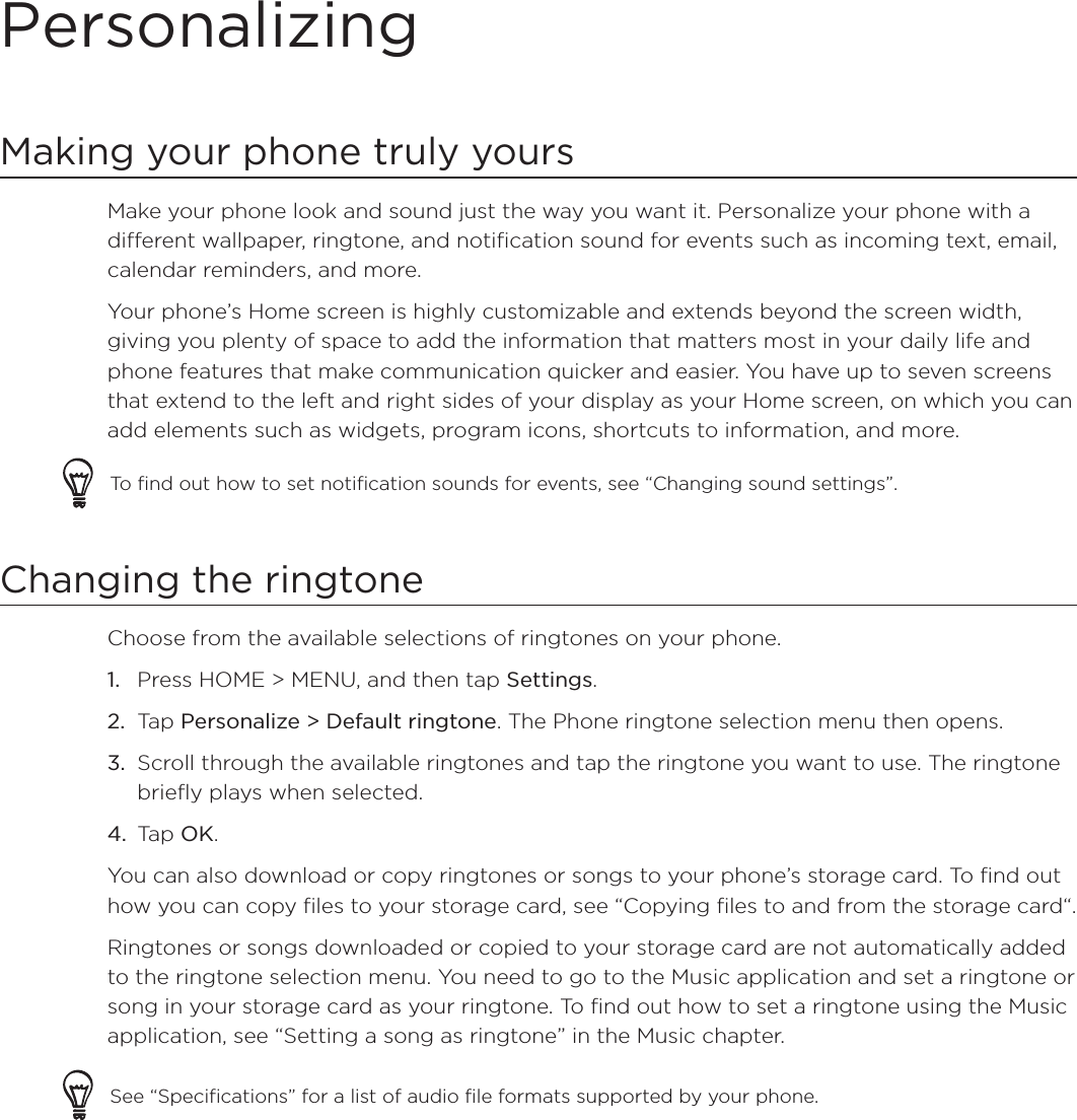 PersonalizingMaking your phone truly yoursMake your phone look and sound just the way you want it. Personalize your phone with a different wallpaper, ringtone, and notification sound for events such as incoming text, email, calendar reminders, and more.Your phone’s Home screen is highly customizable and extends beyond the screen width, giving you plenty of space to add the information that matters most in your daily life and phone features that make communication quicker and easier. You have up to seven screens that extend to the left and right sides of your display as your Home screen, on which you can add elements such as widgets, program icons, shortcuts to information, and more.To find out how to set notification sounds for events, see “Changing sound settings”.Changing the ringtoneChoose from the available selections of ringtones on your phone.Press HOME &gt; MENU, and then tap Settings.Tap Personalize &gt; Default ringtone. The Phone ringtone selection menu then opens.Scroll through the available ringtones and tap the ringtone you want to use. The ringtone briefly plays when selected.Tap OK.You can also download or copy ringtones or songs to your phone’s storage card. To find out how you can copy files to your storage card, see “Copying files to and from the storage card“.Ringtones or songs downloaded or copied to your storage card are not automatically added to the ringtone selection menu. You need to go to the Music application and set a ringtone or song in your storage card as your ringtone. To find out how to set a ringtone using the Music application, see “Setting a song as ringtone” in the Music chapter. See “Specifications” for a list of audio file formats supported by your phone.1.2.3.4.
