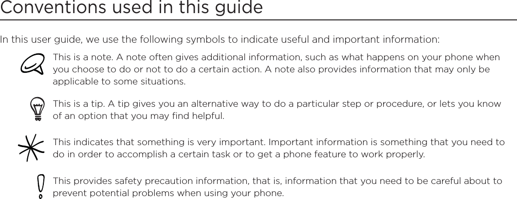 Conventions used in this guideIn this user guide, we use the following symbols to indicate useful and important information:This is a note. A note often gives additional information, such as what happens on your phone when you choose to do or not to do a certain action. A note also provides information that may only be applicable to some situations. This is a tip. A tip gives you an alternative way to do a particular step or procedure, or lets you know of an option that you may find helpful.This indicates that something is very important. Important information is something that you need to do in order to accomplish a certain task or to get a phone feature to work properly.  This provides safety precaution information, that is, information that you need to be careful about to prevent potential problems when using your phone. 