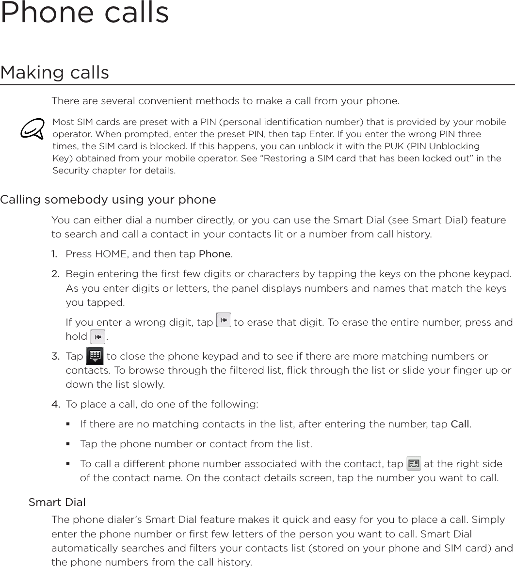Phone callsMaking callsThere are several convenient methods to make a call from your phone.Most SIM cards are preset with a PIN (personal identification number) that is provided by your mobile operator. When prompted, enter the preset PIN, then tap Enter. If you enter the wrong PIN three times, the SIM card is blocked. If this happens, you can unblock it with the PUK (PIN Unblocking Key) obtained from your mobile operator. See “Restoring a SIM card that has been locked out” in the Security chapter for details. Calling somebody using your phone You can either dial a number directly, or you can use the Smart Dial (see Smart Dial) feature to search and call a contact in your contacts lit or a number from call history.1. Press HOME, and then tap Phone.2. Begin entering the first few digits or characters by tapping the keys on the phone keypad. As you enter digits or letters, the panel displays numbers and names that match the keys you tapped.If you enter a wrong digit, tap  to erase that digit. To erase the entire number, press and hold .3. Tap   to close the phone keypad and to see if there are more matching numbers or contacts. To browse through the filtered list, flick through the list or slide your finger up or down the list slowly.4. To place a call, do one of the following:If there are no matching contacts in the list, after entering the number, tap Call.Tap the phone number or contact from the list.To call a different phone number associated with the contact, tap   at the right side of the contact name. On the contact details screen, tap the number you want to call.Smart DialThe phone dialer’s Smart Dial feature makes it quick and easy for you to place a call. Simply enter the phone number or first few letters of the person you want to call. Smart Dial automatically searches and filters your contacts list (stored on your phone and SIM card) and the phone numbers from the call history.