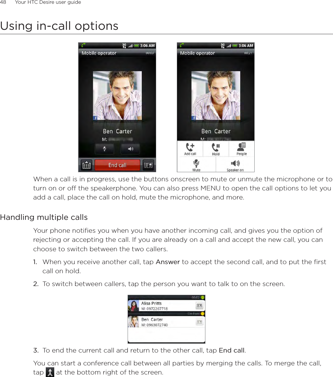 48      Your HTC Desire user guide      Using in-call optionsWhen a call is in progress, use the buttons onscreen to mute or unmute the microphone or to turn on or off the speakerphone. You can also press MENU to open the call options to let you add a call, place the call on hold, mute the microphone, and more.Handling multiple callsYour phone notifies you when you have another incoming call, and gives you the option of rejecting or accepting the call. If you are already on a call and accept the new call, you can choose to switch between the two callers.1. When you receive another call, tap Answer to accept the second call, and to put the first call on hold.2. To switch between callers, tap the person you want to talk to on the screen.3. To end the current call and return to the other call, tap End call.You can start a conference call between all parties by merging the calls. To merge the call, tap  at the bottom right of the screen.