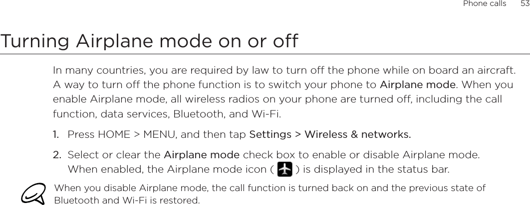 Phone calls      53Turning Airplane mode on or off In many countries, you are required by law to turn off the phone while on board an aircraft. A way to turn off the phone function is to switch your phone to Airplane mode. When you enable Airplane mode, all wireless radios on your phone are turned off, including the call function, data services, Bluetooth, and Wi-Fi.Press HOME &gt; MENU, and then tap Settings &gt; Wireless &amp; networks.Select or clear the Airplane mode check box to enable or disable Airplane mode. When enabled, the Airplane mode icon (   ) is displayed in the status bar.When you disable Airplane mode, the call function is turned back on and the previous state of Bluetooth and Wi-Fi is restored.1.2.