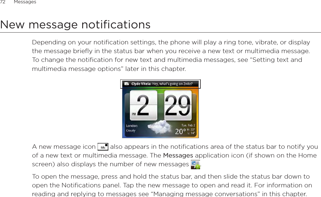 72      Messages      New message notificationsDepending on your notification settings, the phone will play a ring tone, vibrate, or display the message briefly in the status bar when you receive a new text or multimedia message. To change the notification for new text and multimedia messages, see “Setting text and multimedia message options” later in this chapter.A new message icon   also appears in the notifications area of the status bar to notify you of a new text or multimedia message. The Messages application icon (if shown on the Home screen) also displays the number of new messages  .To open the message, press and hold the status bar, and then slide the status bar down to open the Notifications panel. Tap the new message to open and read it. For information on reading and replying to messages see “Managing message conversations” in this chapter.