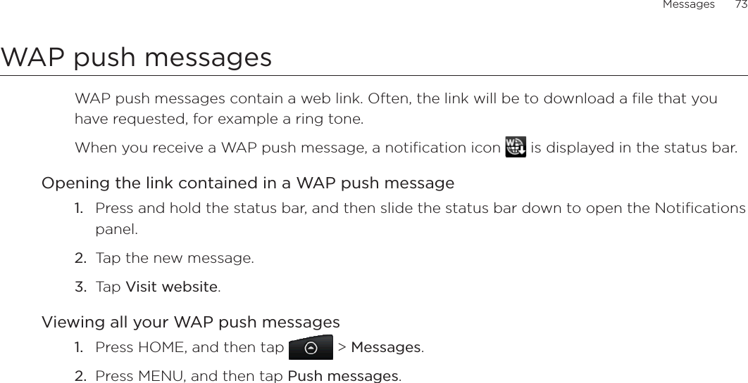 Messages      73WAP push messagesWAP push messages contain a web link. Often, the link will be to download a file that you have requested, for example a ring tone.When you receive a WAP push message, a notification icon   is displayed in the status bar.Opening the link contained in a WAP push messagePress and hold the status bar, and then slide the status bar down to open the Notifications panel.Tap the new message.Tap Visit website.Viewing all your WAP push messagesPress HOME, and then tap   &gt; Messages.Press MENU, and then tap Push messages.1.2.3.1.2.