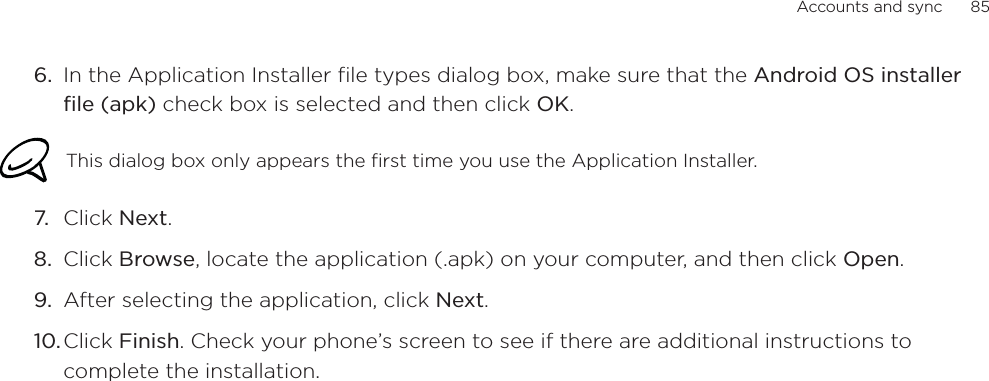 Accounts and sync      856. In the Application Installer file types dialog box, make sure that the Android OS installer file (apk) check box is selected and then click OK.This dialog box only appears the first time you use the Application Installer.7. Click Next.8. Click Browse, locate the application (.apk) on your computer, and then click Open.9. After selecting the application, click Next.10.Click Finish. Check your phone’s screen to see if there are additional instructions to complete the installation. 