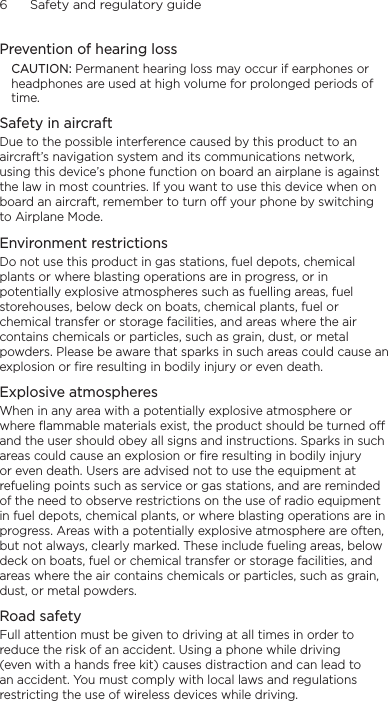 6      Safety and regulatory guidePrevention of hearing lossCAUTION: Permanent hearing loss may occur if earphones or headphones are used at high volume for prolonged periods of time.Safety in aircraftDue to the possible interference caused by this product to an aircraft’s navigation system and its communications network, using this device’s phone function on board an airplane is against the law in most countries. If you want to use this device when on board an aircraft, remember to turn off your phone by switching to Airplane Mode.Environment restrictionsDo not use this product in gas stations, fuel depots, chemical plants or where blasting operations are in progress, or in potentially explosive atmospheres such as fuelling areas, fuel storehouses, below deck on boats, chemical plants, fuel or chemical transfer or storage facilities, and areas where the air contains chemicals or particles, such as grain, dust, or metal powders. Please be aware that sparks in such areas could cause an explosion or fire resulting in bodily injury or even death.Explosive atmospheresWhen in any area with a potentially explosive atmosphere or where flammable materials exist, the product should be turned off and the user should obey all signs and instructions. Sparks in such areas could cause an explosion or fire resulting in bodily injury or even death. Users are advised not to use the equipment at refueling points such as service or gas stations, and are reminded of the need to observe restrictions on the use of radio equipment in fuel depots, chemical plants, or where blasting operations are in progress. Areas with a potentially explosive atmosphere are often, but not always, clearly marked. These include fueling areas, below deck on boats, fuel or chemical transfer or storage facilities, and areas where the air contains chemicals or particles, such as grain, dust, or metal powders.Road safetyFull attention must be given to driving at all times in order to reduce the risk of an accident. Using a phone while driving (even with a hands free kit) causes distraction and can lead to an accident. You must comply with local laws and regulations restricting the use of wireless devices while driving.