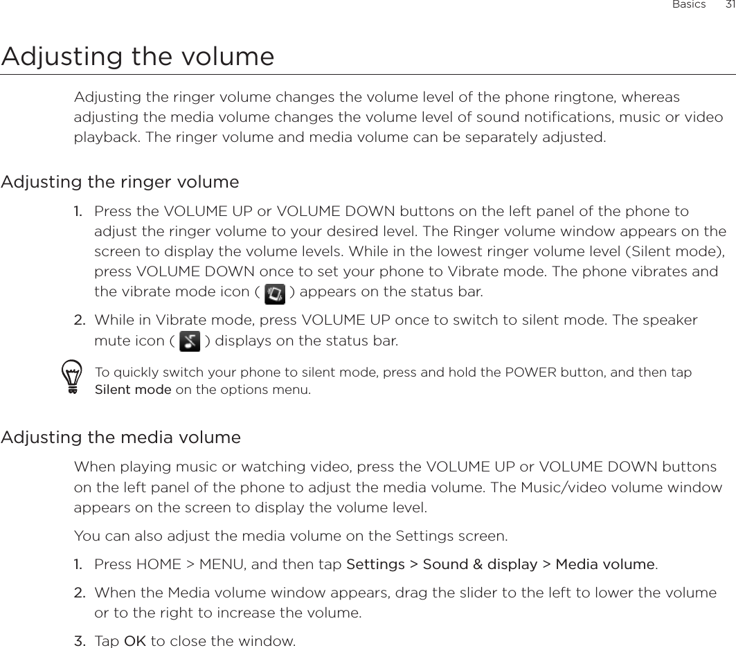 Basics      31Adjusting the volumeAdjusting the ringer volume changes the volume level of the phone ringtone, whereas adjusting the media volume changes the volume level of sound notifications, music or video playback. The ringer volume and media volume can be separately adjusted.Adjusting the ringer volumePress the VOLUME UP or VOLUME DOWN buttons on the left panel of the phone to adjust the ringer volume to your desired level. The Ringer volume window appears on the screen to display the volume levels. While in the lowest ringer volume level (Silent mode), press VOLUME DOWN once to set your phone to Vibrate mode. The phone vibrates and the vibrate mode icon (   ) appears on the status bar.While in Vibrate mode, press VOLUME UP once to switch to silent mode. The speaker mute icon (   ) displays on the status bar.To quickly switch your phone to silent mode, press and hold the POWER button, and then tap Silent mode on the options menu.Adjusting the media volumeWhen playing music or watching video, press the VOLUME UP or VOLUME DOWN buttons on the left panel of the phone to adjust the media volume. The Music/video volume window appears on the screen to display the volume level. You can also adjust the media volume on the Settings screen. Press HOME &gt; MENU, and then tap Settings &gt; Sound &amp; display &gt; Media volume.When the Media volume window appears, drag the slider to the left to lower the volume or to the right to increase the volume.Tap OK to close the window.1.2.1.2.3.