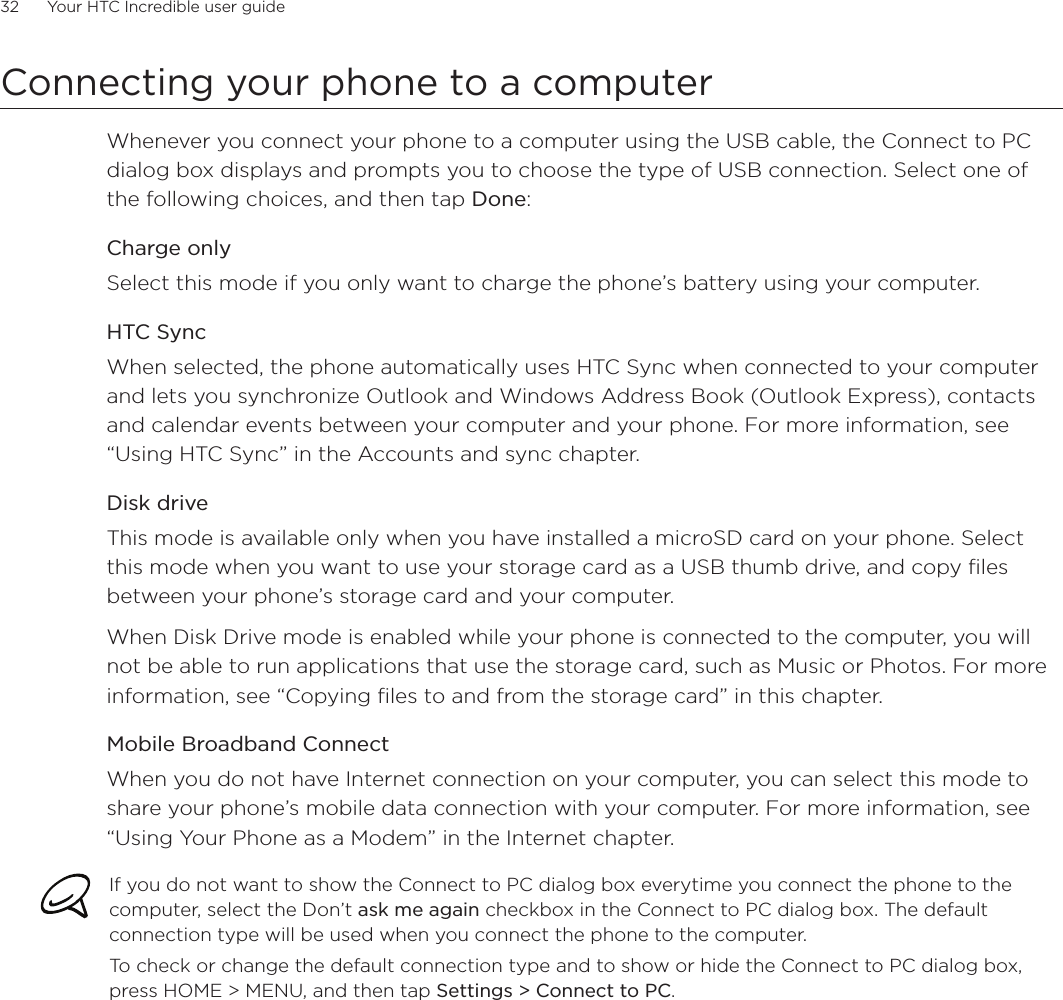 32      Your HTC Incredible user guide  Connecting your phone to a computerWhenever you connect your phone to a computer using the USB cable, the Connect to PC dialog box displays and prompts you to choose the type of USB connection. Select one of the following choices, and then tap Done: Charge onlySelect this mode if you only want to charge the phone’s battery using your computer. HTC SyncWhen selected, the phone automatically uses HTC Sync when connected to your computer and lets you synchronize Outlook and Windows Address Book (Outlook Express), contacts and calendar events between your computer and your phone. For more information, see “Using HTC Sync” in the Accounts and sync chapter.Disk driveThis mode is available only when you have installed a microSD card on your phone. Select this mode when you want to use your storage card as a USB thumb drive, and copy files between your phone’s storage card and your computer.When Disk Drive mode is enabled while your phone is connected to the computer, you will not be able to run applications that use the storage card, such as Music or Photos. For more information, see “Copying files to and from the storage card” in this chapter.Mobile Broadband ConnectWhen you do not have Internet connection on your computer, you can select this mode to share your phone’s mobile data connection with your computer. For more information, see “Using Your Phone as a Modem” in the Internet chapter.If you do not want to show the Connect to PC dialog box everytime you connect the phone to the computer, select the Don’t ask me again checkbox in the Connect to PC dialog box. The default connection type will be used when you connect the phone to the computer. To check or change the default connection type and to show or hide the Connect to PC dialog box, press HOME &gt; MENU, and then tap Settings &gt; Connect to PC.