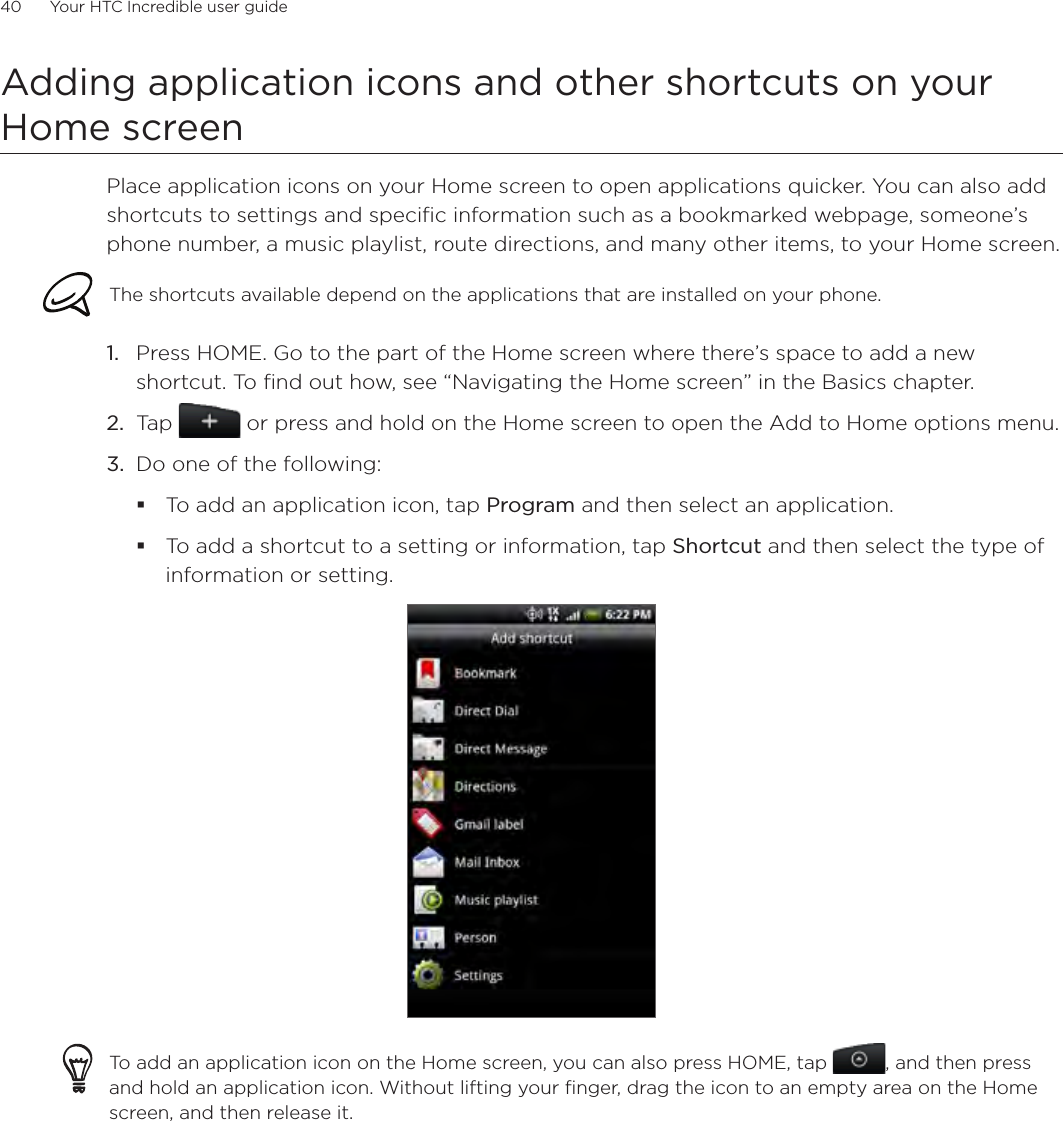 40      Your HTC Incredible user guide  Adding application icons and other shortcuts on your Home screenPlace application icons on your Home screen to open applications quicker. You can also add shortcuts to settings and specific information such as a bookmarked webpage, someone’s phone number, a music playlist, route directions, and many other items, to your Home screen.The shortcuts available depend on the applications that are installed on your phone.Press HOME. Go to the part of the Home screen where there’s space to add a new shortcut. To find out how, see “Navigating the Home screen” in the Basics chapter.Tap   or press and hold on the Home screen to open the Add to Home options menu.Do one of the following:To add an application icon, tap Program and then select an application.To add a shortcut to a setting or information, tap Shortcut and then select the type of information or setting.To add an application icon on the Home screen, you can also press HOME, tap  , and then press and hold an application icon. Without lifting your finger, drag the icon to an empty area on the Home screen, and then release it.1.2.3.