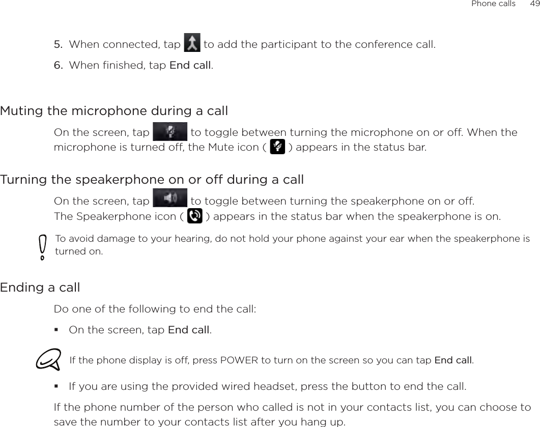 Phone calls      49When connected, tap   to add the participant to the conference call. When finished, tap End call.Muting the microphone during a callOn the screen, tap   to toggle between turning the microphone on or off. When the microphone is turned off, the Mute icon (   ) appears in the status bar.Turning the speakerphone on or off during a callOn the screen, tap   to toggle between turning the speakerphone on or off.  The Speakerphone icon (   ) appears in the status bar when the speakerphone is on.To avoid damage to your hearing, do not hold your phone against your ear when the speakerphone is turned on.Ending a call Do one of the following to end the call:On the screen, tap End call.If the phone display is off, press POWER to turn on the screen so you can tap End call. If you are using the provided wired headset, press the button to end the call. If the phone number of the person who called is not in your contacts list, you can choose to save the number to your contacts list after you hang up. 5.6.