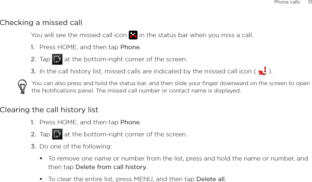 Phone calls      51Checking a missed callYou will see the missed call icon   in the status bar when you miss a call. Press HOME, and then tap Phone.Tap   at the bottom-right corner of the screen.In the call history list, missed calls are indicated by the missed call icon (   ).You can also press and hold the status bar, and then slide your finger downward on the screen to open the Notifications panel. The missed call number or contact name is displayed.Clearing the call history listPress HOME, and then tap Phone.Tap   at the bottom-right corner of the screen.Do one of the following:To remove one name or number from the list, press and hold the name or number, and then tap Delete from call history.To clear the entire list, press MENU, and then tap Delete all.1.2.3.1.2.3.