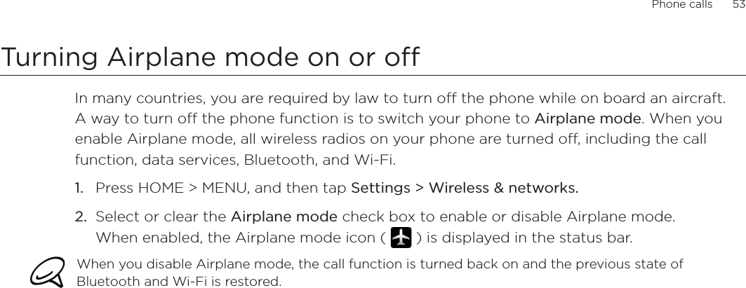 Phone calls      53Turning Airplane mode on or off In many countries, you are required by law to turn off the phone while on board an aircraft. A way to turn off the phone function is to switch your phone to Airplane mode. When you enable Airplane mode, all wireless radios on your phone are turned off, including the call function, data services, Bluetooth, and Wi-Fi.Press HOME &gt; MENU, and then tap Settings &gt; Wireless &amp; networks.Select or clear the Airplane mode check box to enable or disable Airplane mode.  When enabled, the Airplane mode icon (   ) is displayed in the status bar.When you disable Airplane mode, the call function is turned back on and the previous state of Bluetooth and Wi-Fi is restored.1.2.