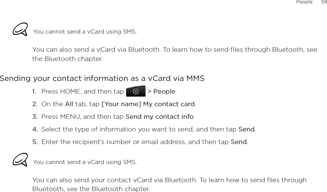People      59You cannot send a vCard using SMS.You can also send a vCard via Bluetooth. To learn how to send files through Bluetooth, see the Bluetooth chapter. Sending your contact information as a vCard via MMSPress HOME, and then tap   &gt; People.On the All tab, tap [Your name] My contact card.Press MENU, and then tap Send my contact info.Select the type of information you want to send, and then tap Send.Enter the recipient’s number or email address, and then tap Send.You cannot send a vCard using SMS.You can also send your contact vCard via Bluetooth. To learn how to send files through Bluetooth, see the Bluetooth chapter. 1.2.3.4.5.