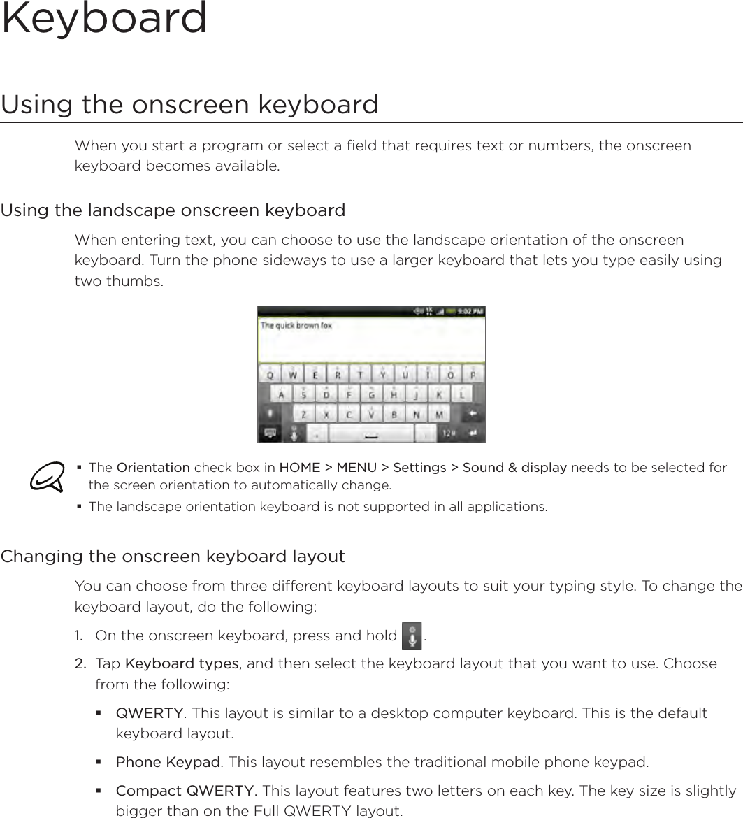 KeyboardUsing the onscreen keyboardWhen you start a program or select a field that requires text or numbers, the onscreen keyboard becomes available.Using the landscape onscreen keyboardWhen entering text, you can choose to use the landscape orientation of the onscreen keyboard. Turn the phone sideways to use a larger keyboard that lets you type easily using two thumbs. The Orientation check box in HOME &gt; MENU &gt; Settings &gt; Sound &amp; display needs to be selected for the screen orientation to automatically change.The landscape orientation keyboard is not supported in all applications. Changing the onscreen keyboard layoutYou can choose from three different keyboard layouts to suit your typing style. To change the keyboard layout, do the following:On the onscreen keyboard, press and hold   .Tap Keyboard types, and then select the keyboard layout that you want to use. Choose from the following:QWERTY. This layout is similar to a desktop computer keyboard. This is the default keyboard layout.Phone Keypad. This layout resembles the traditional mobile phone keypad.Compact QWERTY. This layout features two letters on each key. The key size is slightly bigger than on the Full QWERTY layout.1.2.