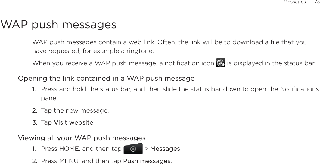 Messages      73WAP push messagesWAP push messages contain a web link. Often, the link will be to download a file that you have requested, for example a ringtone.When you receive a WAP push message, a notification icon   is displayed in the status bar.Opening the link contained in a WAP push messagePress and hold the status bar, and then slide the status bar down to open the Notifications panel.Tap the new message.Tap Visit website.Viewing all your WAP push messagesPress HOME, and then tap   &gt; Messages.Press MENU, and then tap Push messages.1.2.3.1.2.