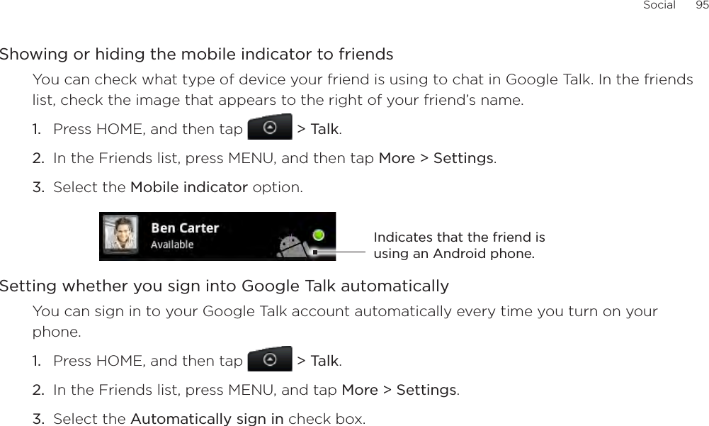 Social      95Showing or hiding the mobile indicator to friendsYou can check what type of device your friend is using to chat in Google Talk. In the friends list, check the image that appears to the right of your friend’s name. Press HOME, and then tap  &gt; Talk. In the Friends list, press MENU, and then tap More &gt; Settings.Select the Mobile indicator option. Indicates that the friend is using an Android phone.Setting whether you sign into Google Talk automaticallyYou can sign in to your Google Talk account automatically every time you turn on your phone.Press HOME, and then tap   &gt; Talk.In the Friends list, press MENU, and tap More &gt; Settings.Select the Automatically sign in check box.1.2.3.1.2.3.