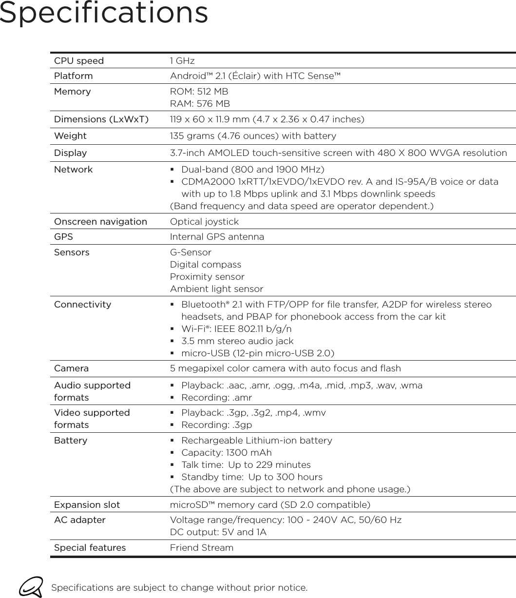 SpecificationsCPU speed 1 GHzPlatform Android™ 2.1 (Éclair) with HTC Sense™Memory ROM: 512 MBRAM: 576 MBDimensions (LxWxT) 119 x 60 x 11.9 mm (4.7 x 2.36 x 0.47 inches)Weight 135 grams (4.76 ounces) with batteryDisplay 3.7-inch AMOLED touch-sensitive screen with 480 X 800 WVGA resolutionNetwork Dual-band (800 and 1900 MHz)CDMA2000 1xRTT/1xEVDO/1xEVDO rev. A and IS-95A/B voice or data with up to 1.8 Mbps uplink and 3.1 Mbps downlink speeds(Band frequency and data speed are operator dependent.)Onscreen navigation Optical joystickGPS Internal GPS antennaSensors G-SensorDigital compassProximity sensorAmbient light sensorConnectivity Bluetooth® 2.1 with FTP/OPP for file transfer, A2DP for wireless stereo headsets, and PBAP for phonebook access from the car kitWi-Fi®: IEEE 802.11 b/g/n3.5 mm stereo audio jackmicro-USB (12-pin micro-USB 2.0)Camera 5 megapixel color camera with auto focus and flashAudio supported formatsPlayback: .aac, .amr, .ogg, .m4a, .mid, .mp3, .wav, .wmaRecording: .amrVideo supported formatsPlayback: .3gp, .3g2, .mp4, .wmvRecording: .3gpBattery Rechargeable Lithium-ion batteryCapacity: 1300 mAhTalk time:  Up to 229 minutesStandby time:  Up to 300 hours(The above are subject to network and phone usage.)Expansion slot microSD™ memory card (SD 2.0 compatible)AC adapter Voltage range/frequency: 100 ~ 240V AC, 50/60 HzDC output: 5V and 1ASpecial features Friend StreamSpecifications are subject to change without prior notice.