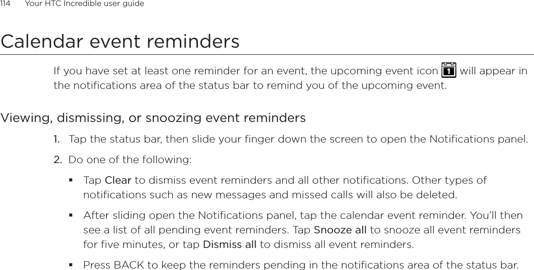 114      Your HTC Incredible user guide  Calendar event remindersIf you have set at least one reminder for an event, the upcoming event icon   will appear in the notifications area of the status bar to remind you of the upcoming event.Viewing, dismissing, or snoozing event reminders1.  Tap the status bar, then slide your finger down the screen to open the Notifications panel.2.  Do one of the following:Tap Clear to dismiss event reminders and all other notifications. Other types of notifications such as new messages and missed calls will also be deleted.After sliding open the Notifications panel, tap the calendar event reminder. You’ll then see a list of all pending event reminders. Tap Snooze all to snooze all event reminders for five minutes, or tap Dismiss all to dismiss all event reminders.Press BACK to keep the reminders pending in the notifications area of the status bar.