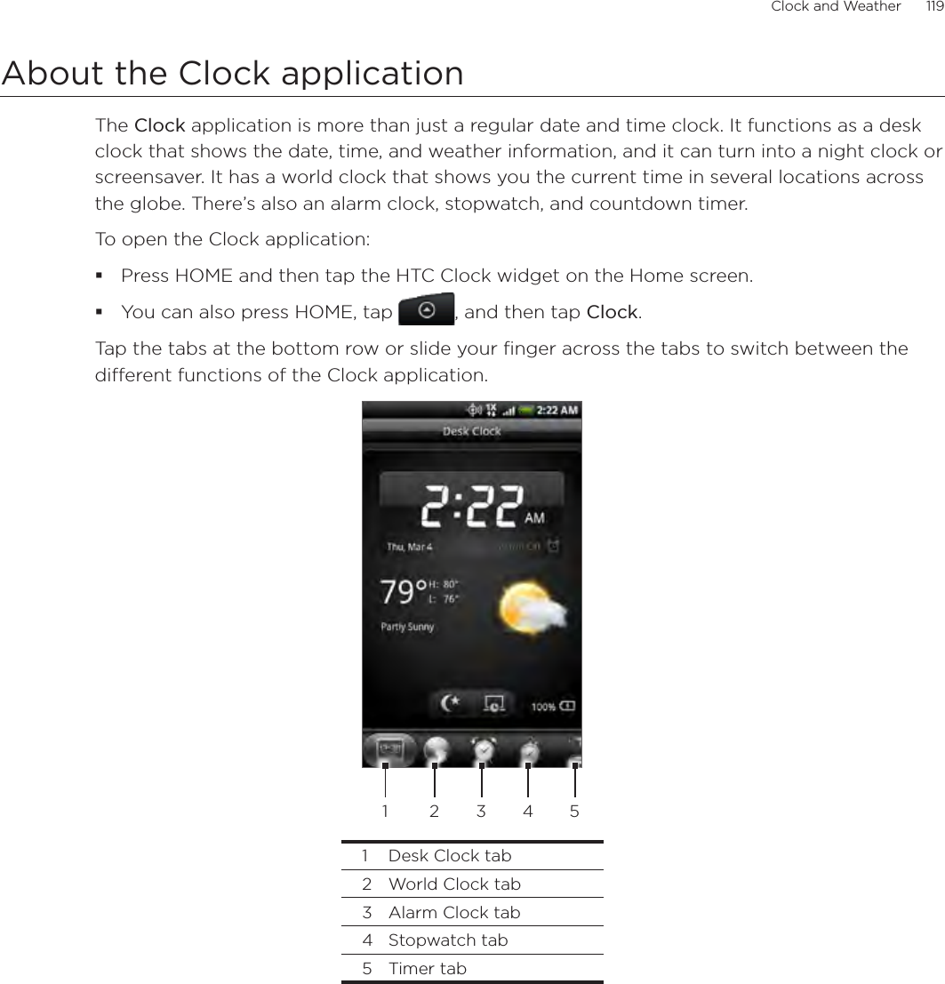 Clock and Weather      119About the Clock applicationThe Clock application is more than just a regular date and time clock. It functions as a desk clock that shows the date, time, and weather information, and it can turn into a night clock or screensaver. It has a world clock that shows you the current time in several locations across the globe. There’s also an alarm clock, stopwatch, and countdown timer.To open the Clock application:Press HOME and then tap the HTC Clock widget on the Home screen.You can also press HOME, tap , and then tap Clock.Tap the tabs at the bottom row or slide your finger across the tabs to switch between the different functions of the Clock application.2 3 4 511  Desk Clock tab2  World Clock tab3  Alarm Clock tab4  Stopwatch tab5  Timer tab
