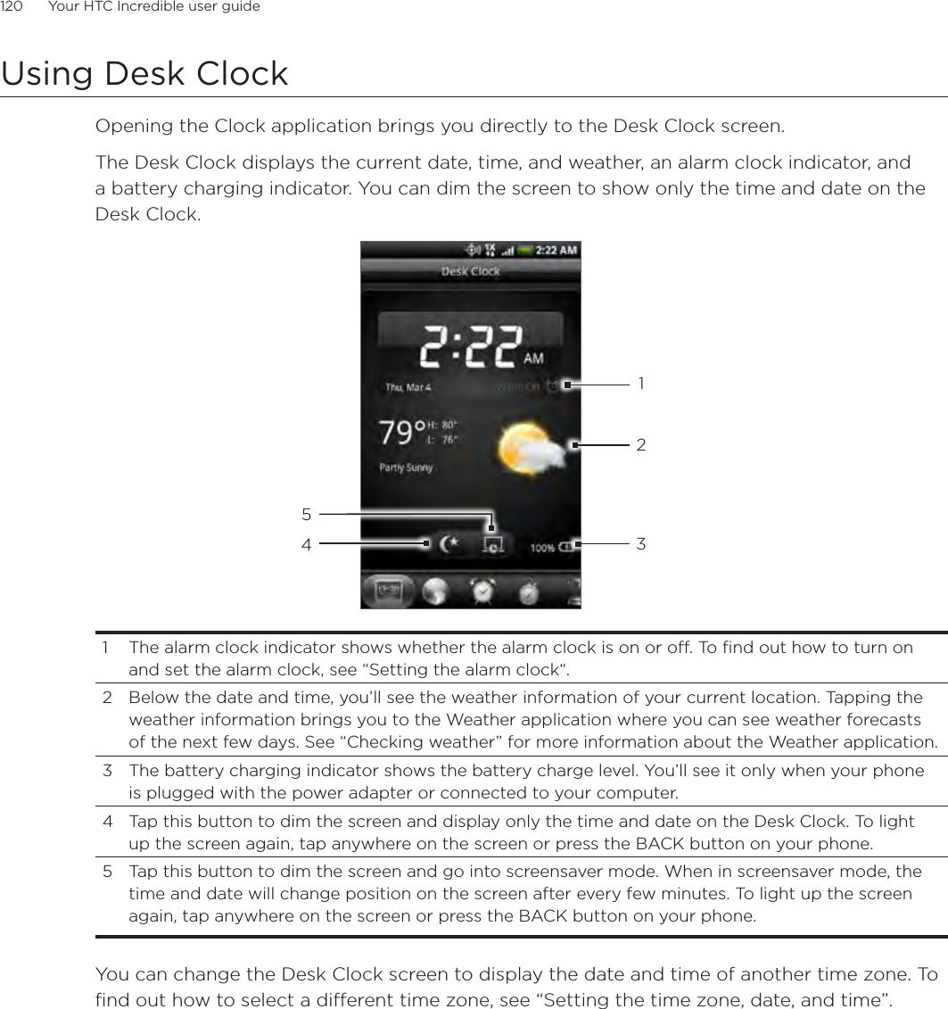 120      Your HTC Incredible user guide  Using Desk ClockOpening the Clock application brings you directly to the Desk Clock screen.The Desk Clock displays the current date, time, and weather, an alarm clock indicator, and a battery charging indicator. You can dim the screen to show only the time and date on the Desk Clock.432151  The alarm clock indicator shows whether the alarm clock is on or off. To find out how to turn on and set the alarm clock, see “Setting the alarm clock“.2  Below the date and time, you’ll see the weather information of your current location. Tapping the weather information brings you to the Weather application where you can see weather forecasts of the next few days. See “Checking weather” for more information about the Weather application.3  The battery charging indicator shows the battery charge level. You’ll see it only when your phone is plugged with the power adapter or connected to your computer.4  Tap this button to dim the screen and display only the time and date on the Desk Clock. To light up the screen again, tap anywhere on the screen or press the BACK button on your phone.5  Tap this button to dim the screen and go into screensaver mode. When in screensaver mode, the time and date will change position on the screen after every few minutes. To light up the screen again, tap anywhere on the screen or press the BACK button on your phone.You can change the Desk Clock screen to display the date and time of another time zone. To find out how to select a different time zone, see “Setting the time zone, date, and time”.