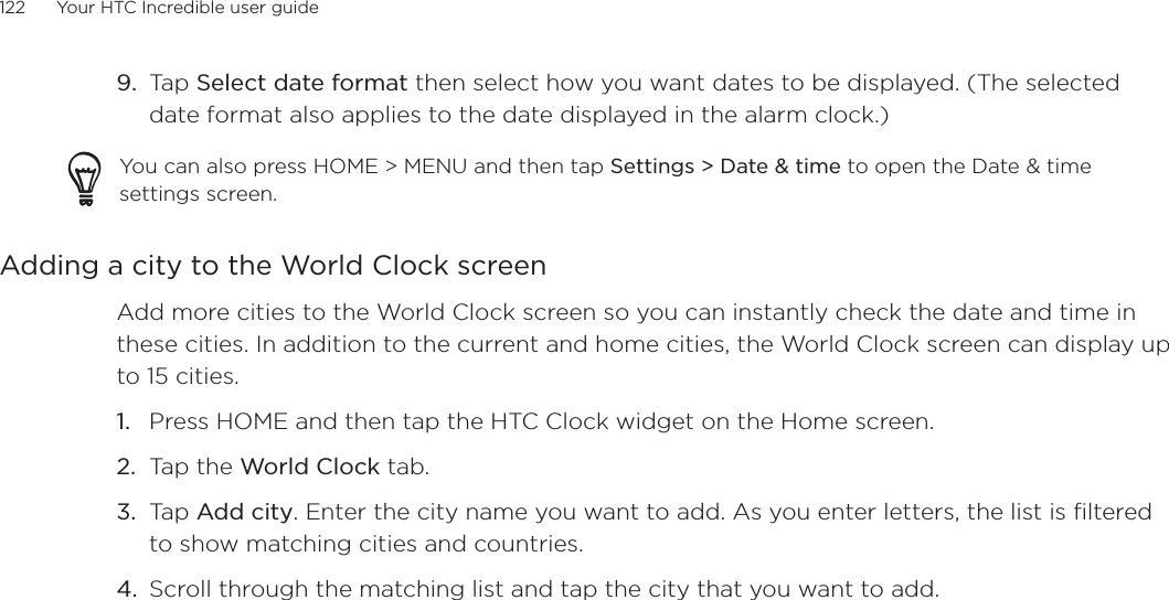 122      Your HTC Incredible user guide  Tap Select date format then select how you want dates to be displayed. (The selected date format also applies to the date displayed in the alarm clock.)You can also press HOME &gt; MENU and then tap Settings &gt; Date &amp; time to open the Date &amp; time settings screen.Adding a city to the World Clock screenAdd more cities to the World Clock screen so you can instantly check the date and time in these cities. In addition to the current and home cities, the World Clock screen can display up to 15 cities.Press HOME and then tap the HTC Clock widget on the Home screen.Tap the World Clock tab.Tap Add city. Enter the city name you want to add. As you enter letters, the list is filtered to show matching cities and countries.Scroll through the matching list and tap the city that you want to add.9.1.2.3.4.