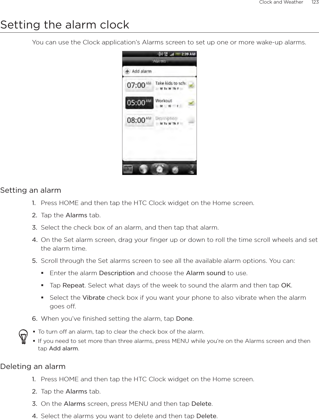 Clock and Weather      123Setting the alarm clockYou can use the Clock application’s Alarms screen to set up one or more wake-up alarms.Setting an alarmPress HOME and then tap the HTC Clock widget on the Home screen.Tap the Alarms tab.Select the check box of an alarm, and then tap that alarm.On the Set alarm screen, drag your finger up or down to roll the time scroll wheels and set the alarm time.Scroll through the Set alarms screen to see all the available alarm options. You can:Enter the alarm Description and choose the Alarm sound to use.Tap Repeat. Select what days of the week to sound the alarm and then tap OK.Select the Vibrate check box if you want your phone to also vibrate when the alarm goes off.When you’ve finished setting the alarm, tap Done.To turn off an alarm, tap to clear the check box of the alarm.If you need to set more than three alarms, press MENU while you’re on the Alarms screen and then tap Add alarm.Deleting an alarmPress HOME and then tap the HTC Clock widget on the Home screen.Tap the Alarms tab.On the Alarms screen, press MENU and then tap Delete.Select the alarms you want to delete and then tap Delete. 1.2.3.4.5.6.1.2.3.4.