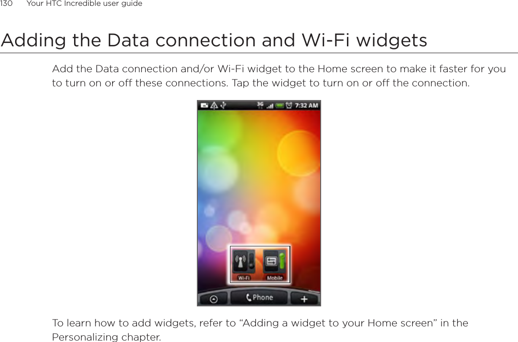 130      Your HTC Incredible user guide  Adding the Data connection and Wi-Fi widgetsAdd the Data connection and/or Wi-Fi widget to the Home screen to make it faster for you to turn on or off these connections. Tap the widget to turn on or off the connection. To learn how to add widgets, refer to “Adding a widget to your Home screen” in the Personalizing chapter.