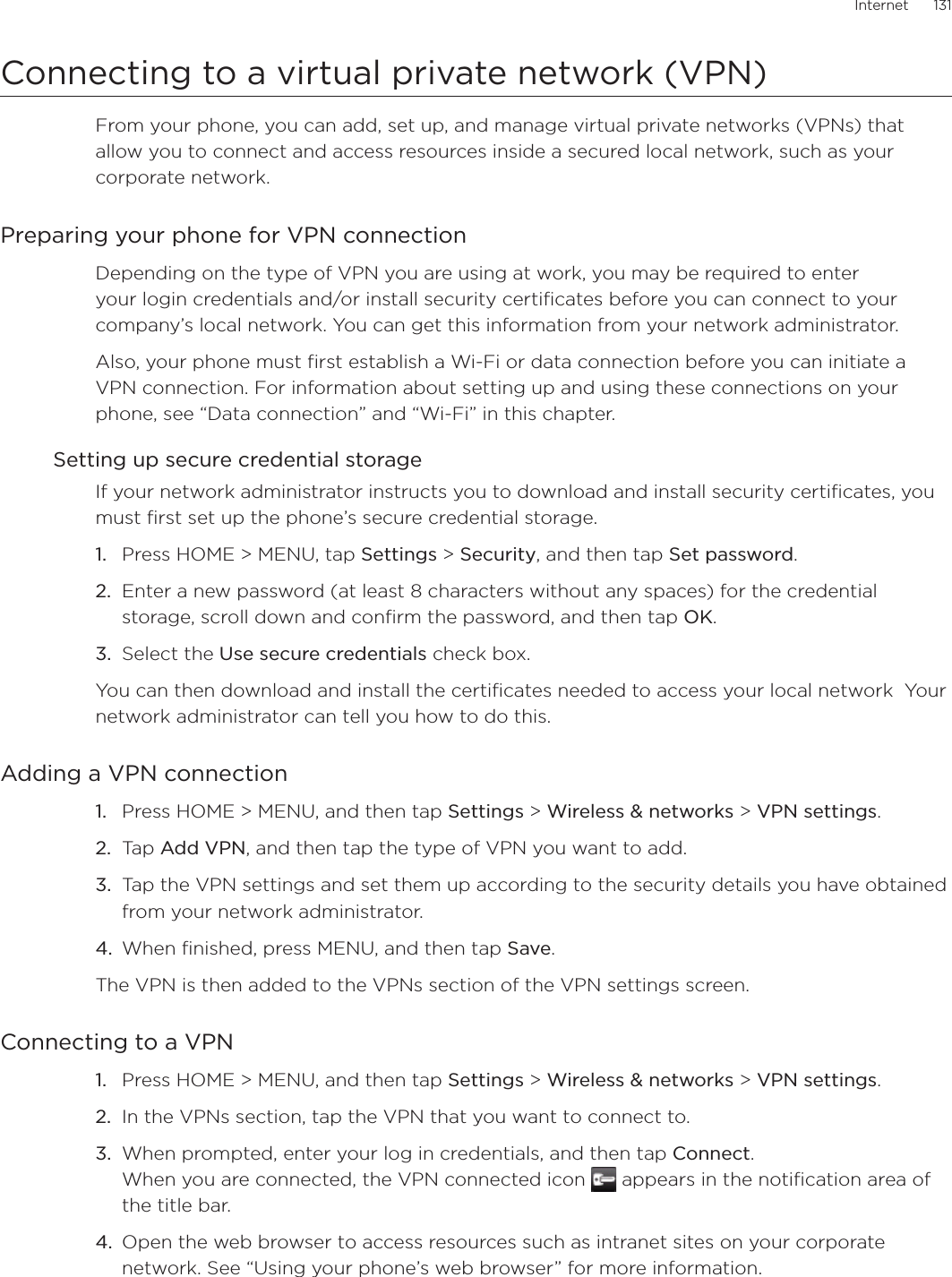 Internet      131Connecting to a virtual private network (VPN)From your phone, you can add, set up, and manage virtual private networks (VPNs) that allow you to connect and access resources inside a secured local network, such as your corporate network.Preparing your phone for VPN connectionDepending on the type of VPN you are using at work, you may be required to enter your login credentials and/or install security certificates before you can connect to your company’s local network. You can get this information from your network administrator. Also, your phone must first establish a Wi-Fi or data connection before you can initiate a VPN connection. For information about setting up and using these connections on your phone, see “Data connection” and “Wi-Fi” in this chapter.Setting up secure credential storageIf your network administrator instructs you to download and install security certificates, you must first set up the phone’s secure credential storage.Press HOME &gt; MENU, tap Settings &gt; Security, and then tap Set password.Enter a new password (at least 8 characters without any spaces) for the credential storage, scroll down and confirm the password, and then tap OK.Select the Use secure credentials check box.You can then download and install the certificates needed to access your local network  Your network administrator can tell you how to do this.Adding a VPN connectionPress HOME &gt; MENU, and then tap Settings &gt; Wireless &amp; networks &gt; VPN settings.Tap Add VPN, and then tap the type of VPN you want to add.Tap the VPN settings and set them up according to the security details you have obtained from your network administrator.When finished, press MENU, and then tap Save.The VPN is then added to the VPNs section of the VPN settings screen.Connecting to a VPNPress HOME &gt; MENU, and then tap Settings &gt; Wireless &amp; networks &gt; VPN settings.In the VPNs section, tap the VPN that you want to connect to.When prompted, enter your log in credentials, and then tap Connect. When you are connected, the VPN connected icon   appears in the notification area of the title bar.Open the web browser to access resources such as intranet sites on your corporate network. See “Using your phone’s web browser” for more information.1.2.3.1.2.3.4.1.2.3.4.