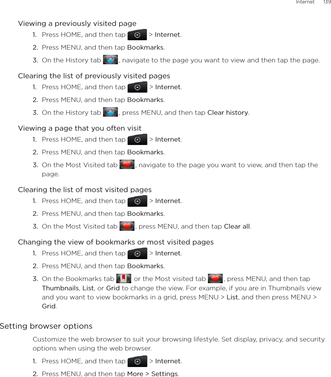 Internet      139Viewing a previously visited pagePress HOME, and then tap  &gt; Internet.Press MENU, and then tap Bookmarks.On the History tab   , navigate to the page you want to view and then tap the page.Clearing the list of previously visited pagesPress HOME, and then tap  &gt; Internet.Press MENU, and then tap Bookmarks.On the History tab   , press MENU, and then tap Clear history.Viewing a page that you often visitPress HOME, and then tap  &gt; Internet.Press MENU, and then tap Bookmarks.On the Most Visited tab   , navigate to the page you want to view, and then tap the page.Clearing the list of most visited pagesPress HOME, and then tap  &gt; Internet.Press MENU, and then tap Bookmarks.On the Most Visited tab   , press MENU, and then tap Clear all.Changing the view of bookmarks or most visited pagesPress HOME, and then tap  &gt; Internet.Press MENU, and then tap Bookmarks.On the Bookmarks tab    or the Most visited tab   , press MENU, and then tap Thumbnails, List, or Grid to change the view. For example, if you are in Thumbnails view and you want to view bookmarks in a grid, press MENU &gt; List, and then press MENU &gt; Grid.Setting browser optionsCustomize the web browser to suit your browsing lifestyle. Set display, privacy, and security options when using the web browser.Press HOME, and then tap  &gt; Internet.Press MENU, and then tap More &gt; Settings. 1.2.3.1.2.3.1.2.3.1.2.3.1.2.3.1.2.