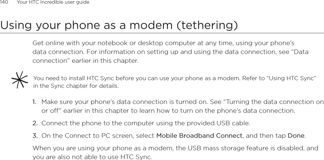 140      Your HTC Incredible user guide  Using your phone as a modem (tethering)Get online with your notebook or desktop computer at any time, using your phone’s data connection. For information on setting up and using the data connection, see “Data connection” earlier in this chapter.You need to install HTC Sync before you can use your phone as a modem. Refer to “Using HTC Sync” in the Sync chapter for details. Make sure your phone’s data connection is turned on. See “Turning the data connection on or off” earlier in this chapter to learn how to turn on the phone’s data connection.Connect the phone to the computer using the provided USB cable.On the Connect to PC screen, select Mobile Broadband Connect, and then tap Done. When you are using your phone as a modem, the USB mass storage feature is disabled, and you are also not able to use HTC Sync. 1.2.3.