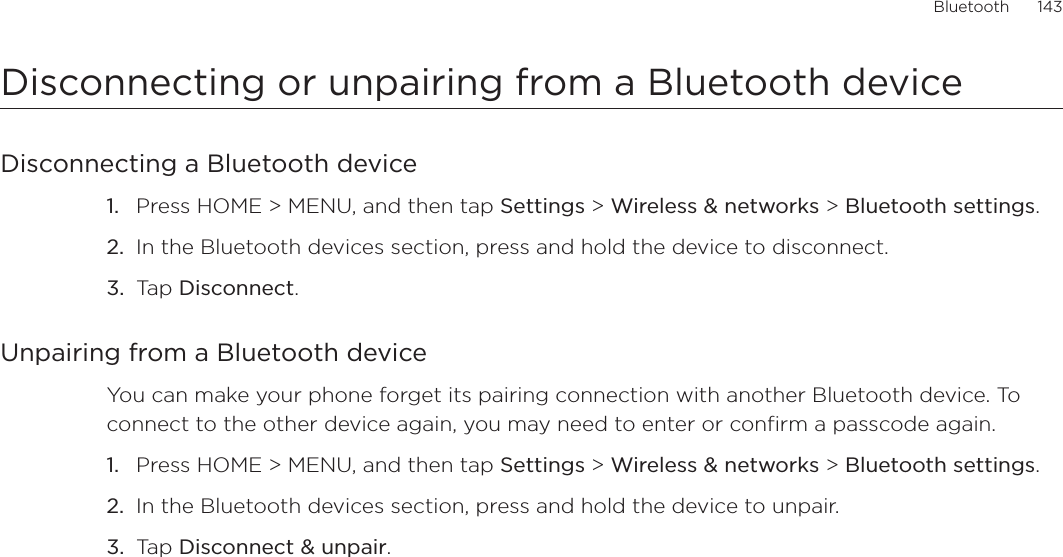 Bluetooth      143Disconnecting or unpairing from a Bluetooth deviceDisconnecting a Bluetooth devicePress HOME &gt; MENU, and then tap Settings &gt; Wireless &amp; networks &gt; Bluetooth settings.In the Bluetooth devices section, press and hold the device to disconnect.Tap Disconnect.Unpairing from a Bluetooth deviceYou can make your phone forget its pairing connection with another Bluetooth device. To connect to the other device again, you may need to enter or confirm a passcode again.Press HOME &gt; MENU, and then tap Settings &gt; Wireless &amp; networks &gt; Bluetooth settings.In the Bluetooth devices section, press and hold the device to unpair.Tap Disconnect &amp; unpair.1.2.3.1.2.3.