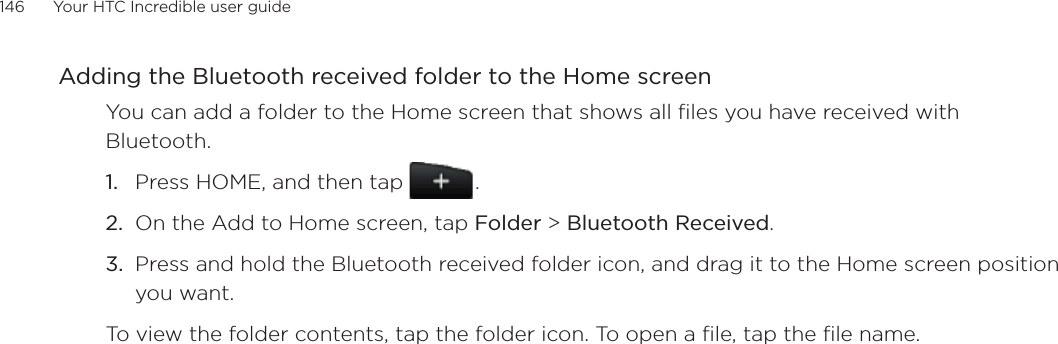 146      Your HTC Incredible user guide  Adding the Bluetooth received folder to the Home screenYou can add a folder to the Home screen that shows all files you have received with Bluetooth.Press HOME, and then tap   .On the Add to Home screen, tap Folder &gt; Bluetooth Received.Press and hold the Bluetooth received folder icon, and drag it to the Home screen position you want.To view the folder contents, tap the folder icon. To open a file, tap the file name.1.2.3.