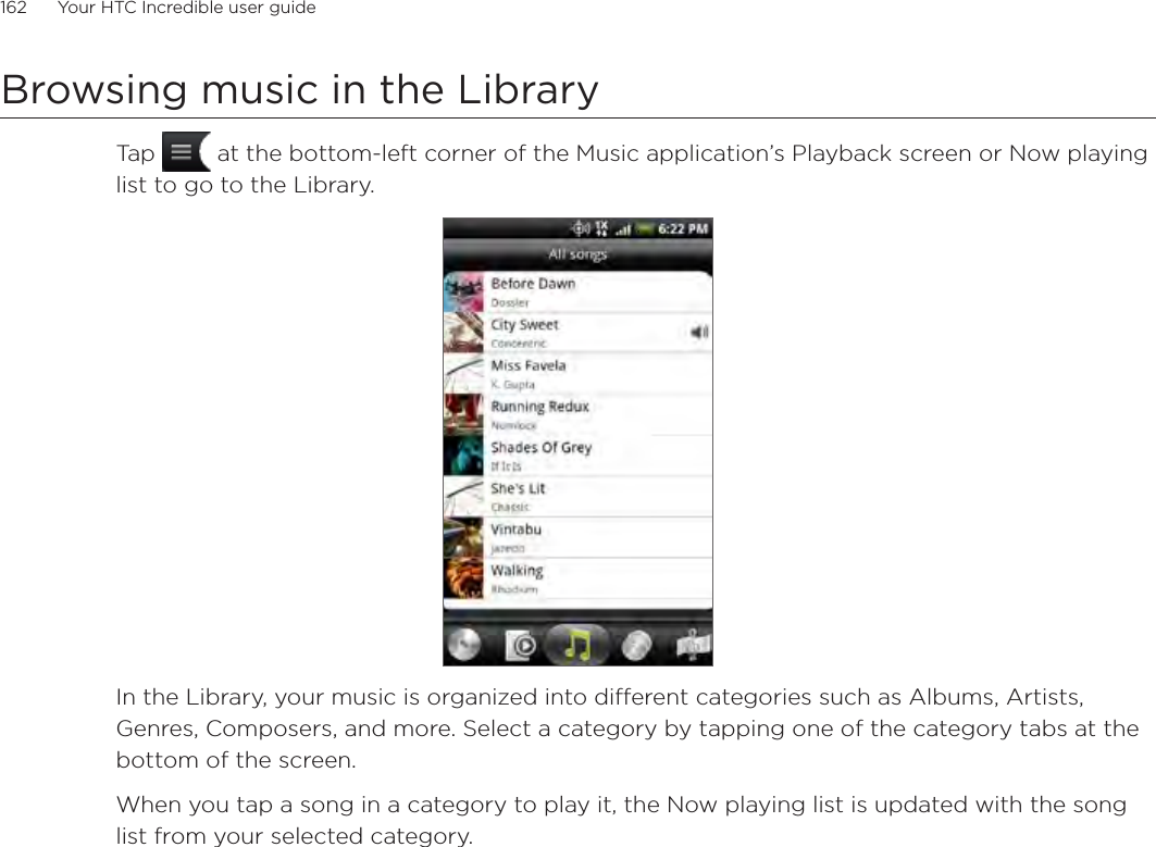 162      Your HTC Incredible user guide  Browsing music in the LibraryTap   at the bottom-left corner of the Music application’s Playback screen or Now playing list to go to the Library.In the Library, your music is organized into different categories such as Albums, Artists, Genres, Composers, and more. Select a category by tapping one of the category tabs at the bottom of the screen.When you tap a song in a category to play it, the Now playing list is updated with the song list from your selected category. 