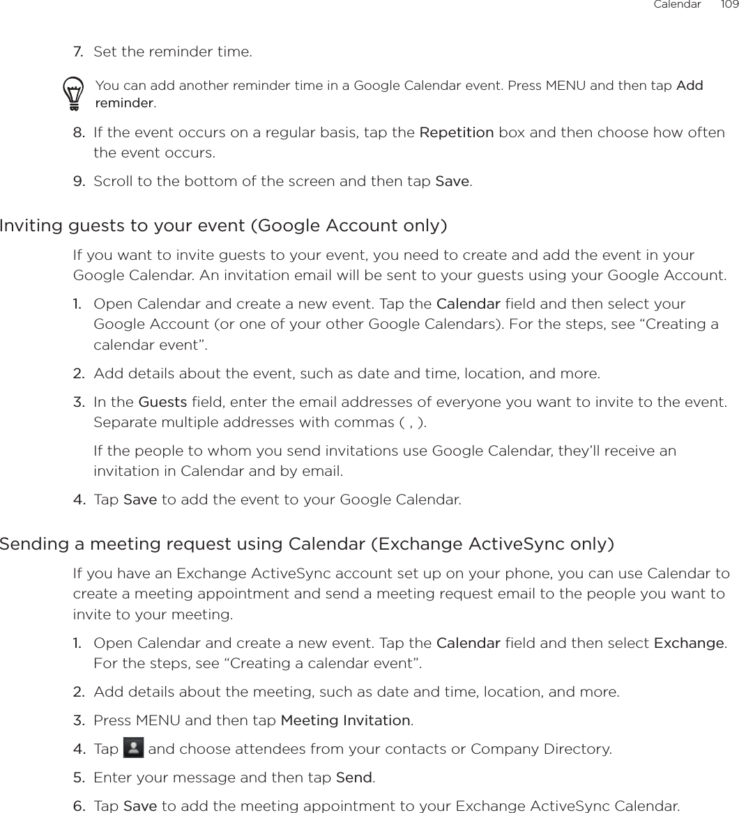 Calendar      1097.  Set the reminder time.You can add another reminder time in a Google Calendar event. Press MENU and then tap Add reminder.8.  If the event occurs on a regular basis, tap the Repetition box and then choose how often the event occurs.9.  Scroll to the bottom of the screen and then tap Save.Inviting guests to your event (Google Account only)If you want to invite guests to your event, you need to create and add the event in your Google Calendar. An invitation email will be sent to your guests using your Google Account.Open Calendar and create a new event. Tap the Calendar field and then select your Google Account (or one of your other Google Calendars). For the steps, see “Creating a calendar event”.Add details about the event, such as date and time, location, and more.In the Guests field, enter the email addresses of everyone you want to invite to the event. Separate multiple addresses with commas ( , ).If the people to whom you send invitations use Google Calendar, they’ll receive an invitation in Calendar and by email.Tap Save to add the event to your Google Calendar.Sending a meeting request using Calendar (Exchange ActiveSync only)If you have an Exchange ActiveSync account set up on your phone, you can use Calendar to create a meeting appointment and send a meeting request email to the people you want to invite to your meeting.Open Calendar and create a new event. Tap the Calendar field and then select Exchange. For the steps, see “Creating a calendar event”.Add details about the meeting, such as date and time, location, and more.Press MENU and then tap Meeting Invitation.Tap   and choose attendees from your contacts or Company Directory.Enter your message and then tap Send.Tap Save to add the meeting appointment to your Exchange ActiveSync Calendar.1.2.3.4.1.2.3.4.5.6.