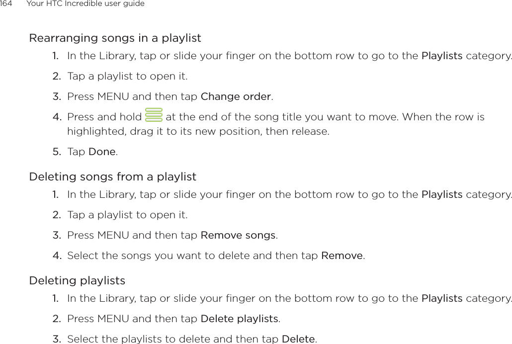 164      Your HTC Incredible user guide  Rearranging songs in a playlistIn the Library, tap or slide your finger on the bottom row to go to the Playlists category.Tap a playlist to open it.Press MENU and then tap Change order.Press and hold   at the end of the song title you want to move. When the row is highlighted, drag it to its new position, then release.Tap Done.Deleting songs from a playlistIn the Library, tap or slide your finger on the bottom row to go to the Playlists category.Tap a playlist to open it.Press MENU and then tap Remove songs.Select the songs you want to delete and then tap Remove.Deleting playlistsIn the Library, tap or slide your finger on the bottom row to go to the Playlists category.Press MENU and then tap Delete playlists. Select the playlists to delete and then tap Delete.1.2.3.4.5.1.2.3.4.1.2.3.