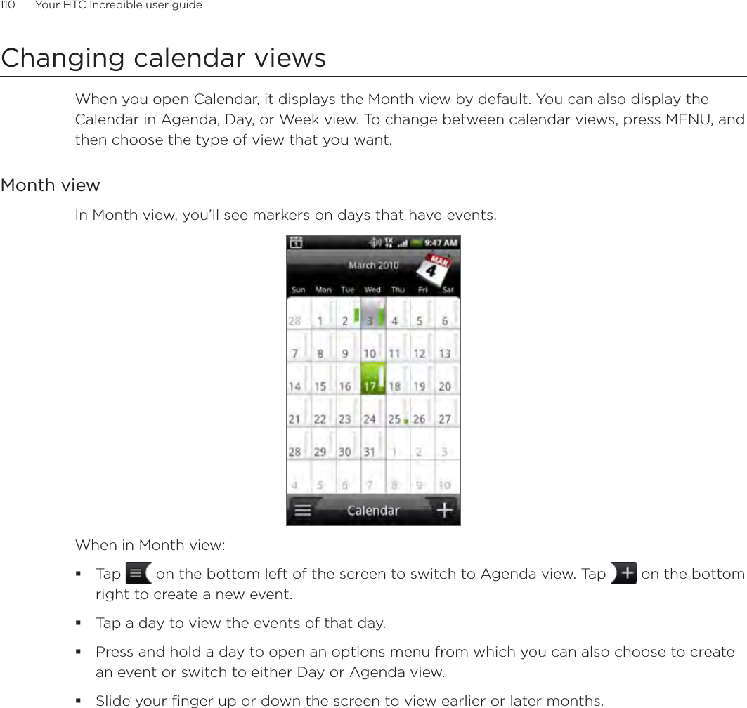 110      Your HTC Incredible user guide  Changing calendar viewsWhen you open Calendar, it displays the Month view by default. You can also display the Calendar in Agenda, Day, or Week view. To change between calendar views, press MENU, and then choose the type of view that you want.Month viewIn Month view, you’ll see markers on days that have events.When in Month view:Tap   on the bottom left of the screen to switch to Agenda view. Tap   on the bottom right to create a new event.Tap a day to view the events of that day.Press and hold a day to open an options menu from which you can also choose to create an event or switch to either Day or Agenda view.Slide your finger up or down the screen to view earlier or later months.