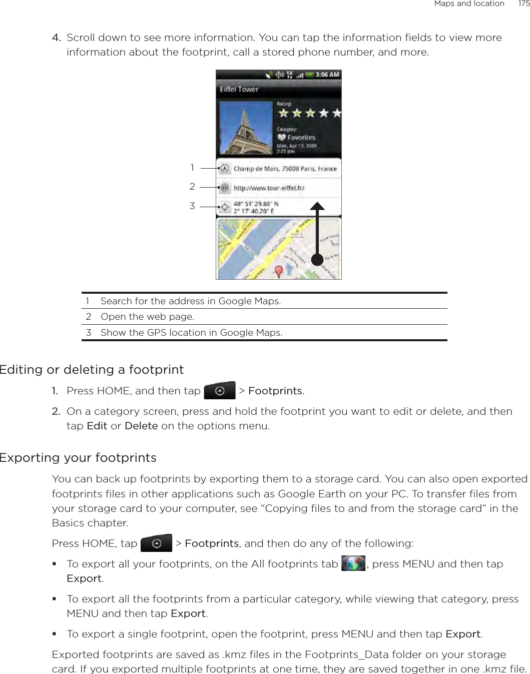 Maps and location      175Scroll down to see more information. You can tap the information fields to view more information about the footprint, call a stored phone number, and more.2311  Search for the address in Google Maps. 2  Open the web page.3  Show the GPS location in Google Maps.Editing or deleting a footprintPress HOME, and then tap  &gt; Footprints.On a category screen, press and hold the footprint you want to edit or delete, and then tap Edit or Delete on the options menu. Exporting your footprintsYou can back up footprints by exporting them to a storage card. You can also open exported footprints files in other applications such as Google Earth on your PC. To transfer files from your storage card to your computer, see “Copying files to and from the storage card” in the Basics chapter.Press HOME, tap  &gt; Footprints, and then do any of the following: To export all your footprints, on the All footprints tab   , press MENU and then tap Export. To export all the footprints from a particular category, while viewing that category, press MENU and then tap Export.To export a single footprint, open the footprint, press MENU and then tap Export.Exported footprints are saved as .kmz files in the Footprints_Data folder on your storage card. If you exported multiple footprints at one time, they are saved together in one .kmz file. 4.1.2.