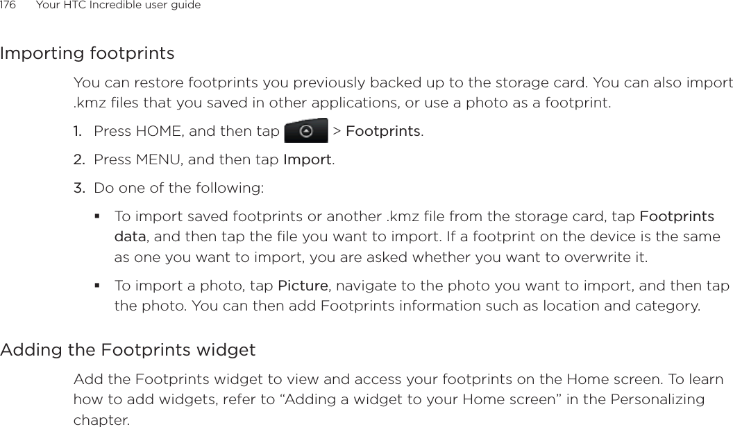 176      Your HTC Incredible user guide  Importing footprintsYou can restore footprints you previously backed up to the storage card. You can also import .kmz files that you saved in other applications, or use a photo as a footprint.Press HOME, and then tap  &gt; Footprints.Press MENU, and then tap Import.Do one of the following:To import saved footprints or another .kmz file from the storage card, tap Footprints data, and then tap the file you want to import. If a footprint on the device is the same as one you want to import, you are asked whether you want to overwrite it.To import a photo, tap Picture, navigate to the photo you want to import, and then tap the photo. You can then add Footprints information such as location and category.Adding the Footprints widgetAdd the Footprints widget to view and access your footprints on the Home screen. To learn how to add widgets, refer to “Adding a widget to your Home screen” in the Personalizing chapter.1.2.3.