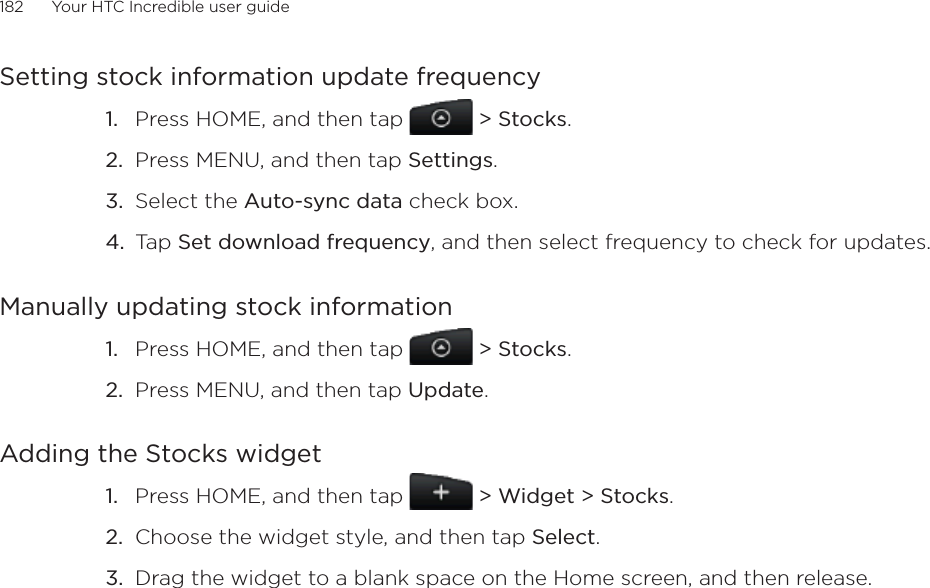 182      Your HTC Incredible user guide  Setting stock information update frequencyPress HOME, and then tap   &gt; Stocks. Press MENU, and then tap Settings. Select the Auto-sync data check box. Tap Set download frequency, and then select frequency to check for updates. Manually updating stock informationPress HOME, and then tap   &gt; Stocks. Press MENU, and then tap Update. Adding the Stocks widgetPress HOME, and then tap   &gt; Widget &gt; Stocks.Choose the widget style, and then tap Select. Drag the widget to a blank space on the Home screen, and then release.1.2.3.4.1.2.1.2.3.