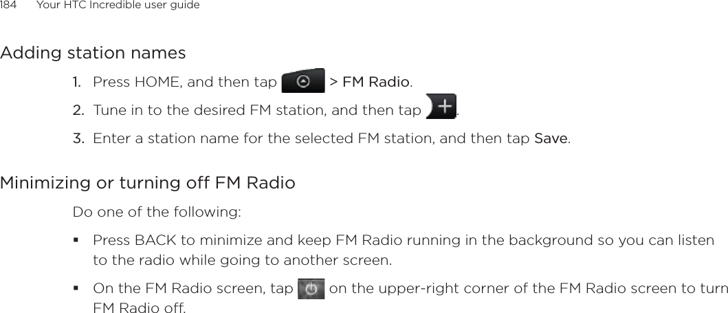 184      Your HTC Incredible user guide  Adding station namesPress HOME, and then tap   &gt; FM Radio. Tune in to the desired FM station, and then tap  .Enter a station name for the selected FM station, and then tap Save.Minimizing or turning off FM RadioDo one of the following:Press BACK to minimize and keep FM Radio running in the background so you can listen to the radio while going to another screen. On the FM Radio screen, tap   on the upper-right corner of the FM Radio screen to turn FM Radio off. 1.2.3.