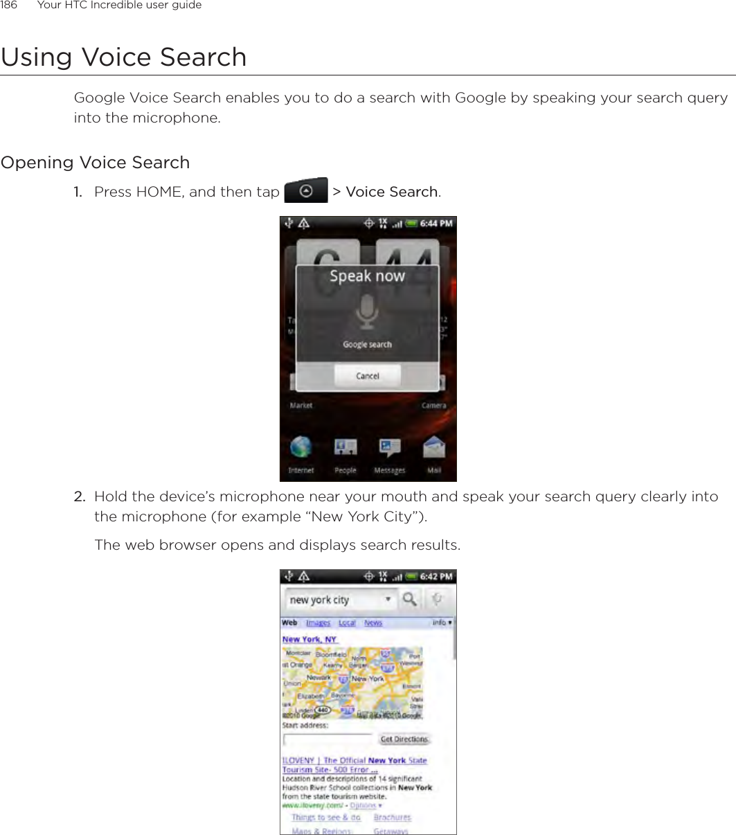 186      Your HTC Incredible user guide  Using Voice SearchGoogle Voice Search enables you to do a search with Google by speaking your search query into the microphone. Opening Voice SearchPress HOME, and then tap   &gt; Voice Search. Hold the device’s microphone near your mouth and speak your search query clearly into the microphone (for example “New York City”).The web browser opens and displays search results.1.2.