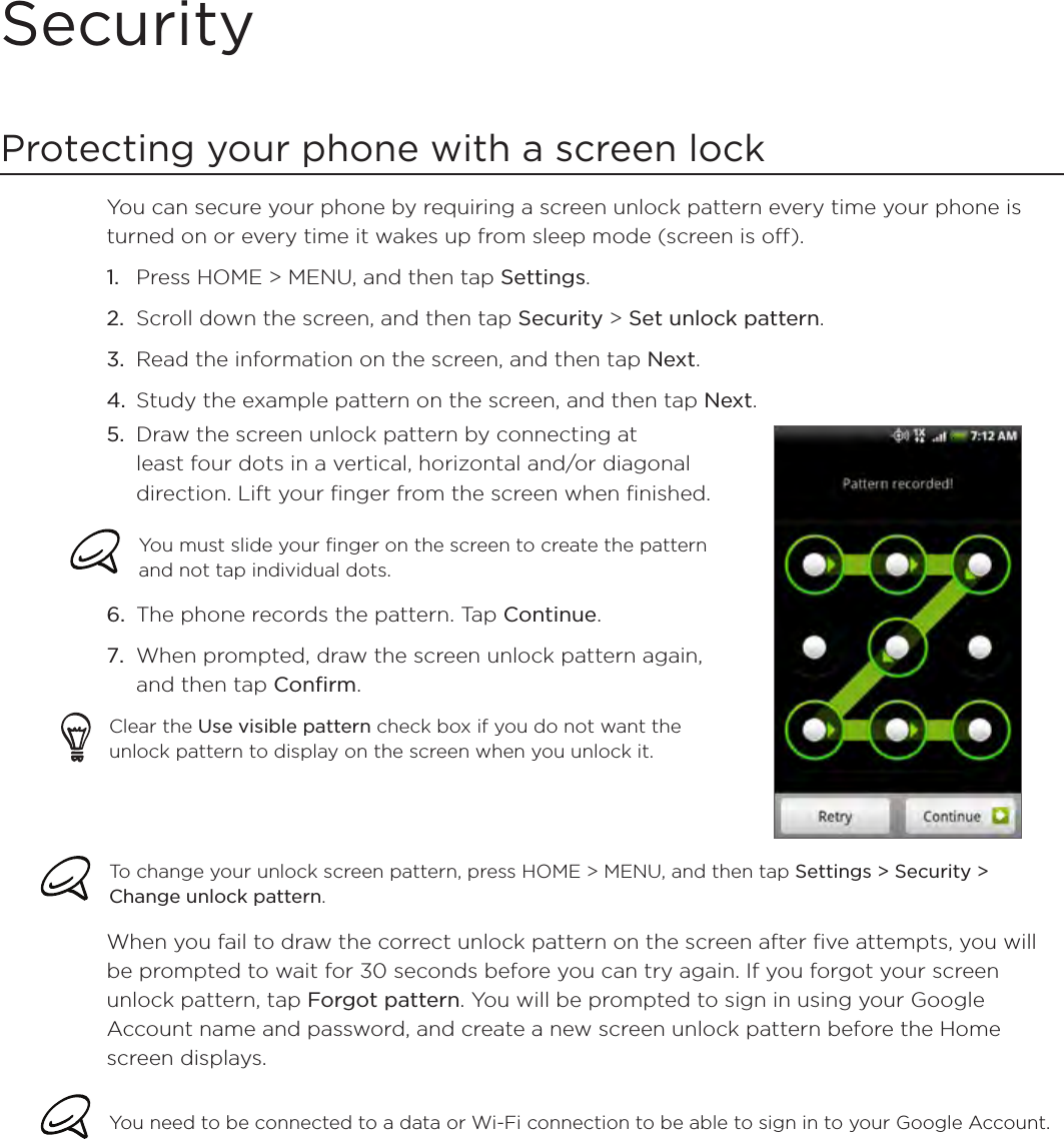SecurityProtecting your phone with a screen lockYou can secure your phone by requiring a screen unlock pattern every time your phone is turned on or every time it wakes up from sleep mode (screen is off). Press HOME &gt; MENU, and then tap Settings.Scroll down the screen, and then tap Security &gt; Set unlock pattern.Read the information on the screen, and then tap Next.Study the example pattern on the screen, and then tap Next.Draw the screen unlock pattern by connecting at least four dots in a vertical, horizontal and/or diagonal direction. Lift your finger from the screen when finished.You must slide your finger on the screen to create the pattern and not tap individual dots.The phone records the pattern. Tap Continue.When prompted, draw the screen unlock pattern again, and then tap Confirm.Clear the Use visible pattern check box if you do not want the unlock pattern to display on the screen when you unlock it.5.6.7.To change your unlock screen pattern, press HOME &gt; MENU, and then tap Settings &gt; Security &gt; Change unlock pattern.When you fail to draw the correct unlock pattern on the screen after five attempts, you will be prompted to wait for 30 seconds before you can try again. If you forgot your screen unlock pattern, tap Forgot pattern. You will be prompted to sign in using your Google Account name and password, and create a new screen unlock pattern before the Home screen displays. You need to be connected to a data or Wi-Fi connection to be able to sign in to your Google Account.1.2.3.4.