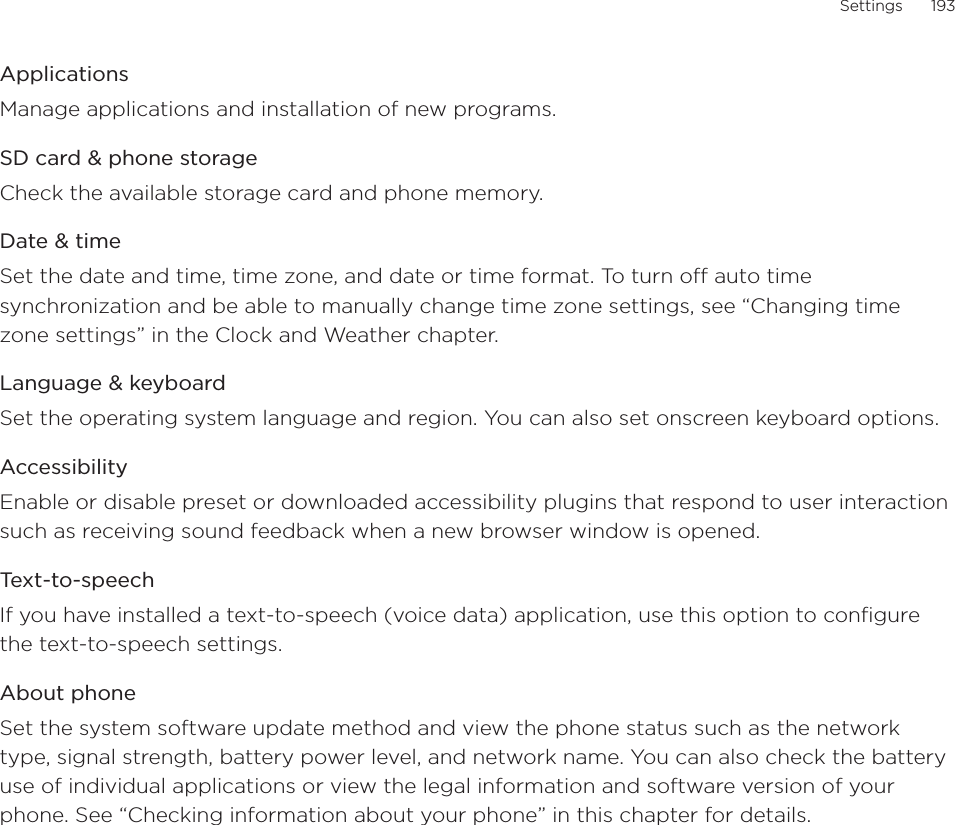 Settings      193ApplicationsManage applications and installation of new programs.SD card &amp; phone storageCheck the available storage card and phone memory. Date &amp; timeSet the date and time, time zone, and date or time format. To turn off auto time synchronization and be able to manually change time zone settings, see “Changing time zone settings” in the Clock and Weather chapter.Language &amp; keyboardSet the operating system language and region. You can also set onscreen keyboard options.AccessibilityEnable or disable preset or downloaded accessibility plugins that respond to user interaction such as receiving sound feedback when a new browser window is opened.Text-to-speechIf you have installed a text-to-speech (voice data) application, use this option to configure the text-to-speech settings.About phoneSet the system software update method and view the phone status such as the network type, signal strength, battery power level, and network name. You can also check the battery use of individual applications or view the legal information and software version of your phone. See “Checking information about your phone” in this chapter for details. 