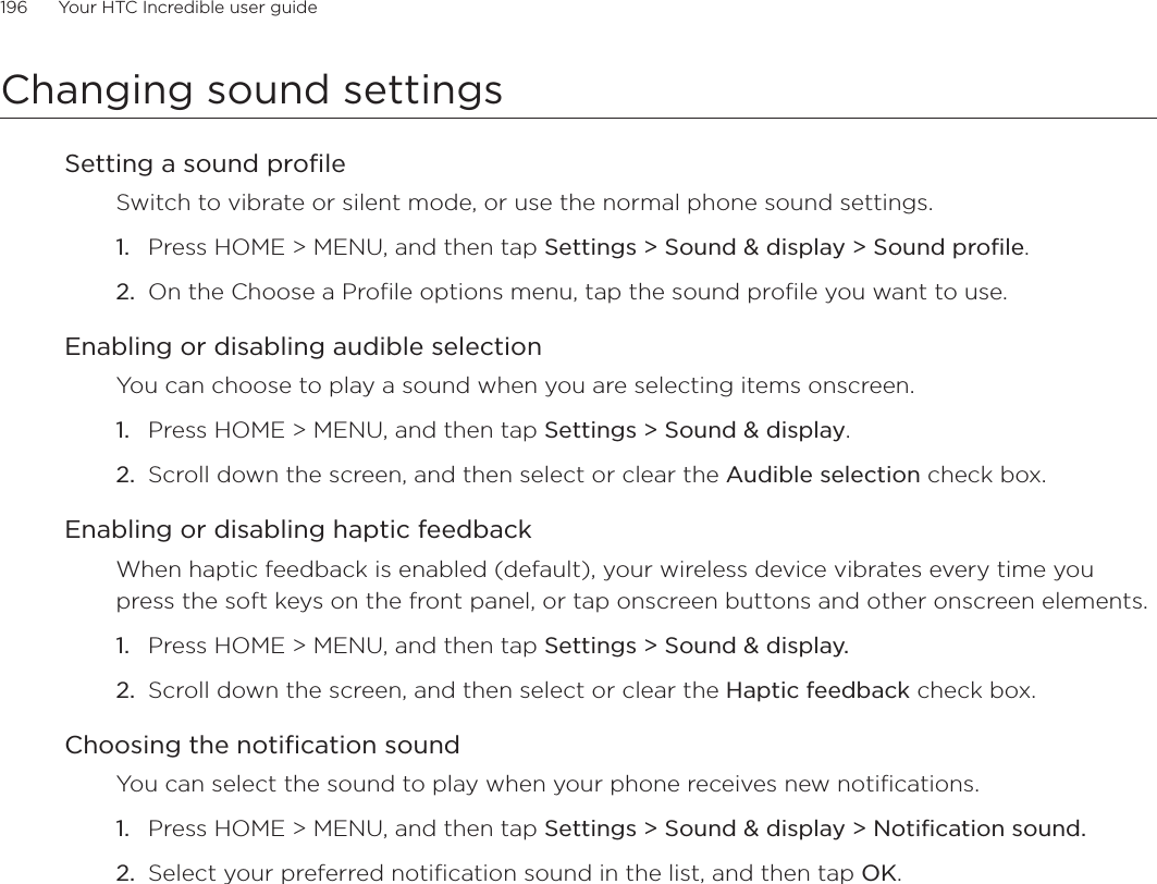 196      Your HTC Incredible user guide  Changing sound settingsSetting a sound profileSwitch to vibrate or silent mode, or use the normal phone sound settings.Press HOME &gt; MENU, and then tap Settings &gt; Sound &amp; display &gt; Sound profile.On the Choose a Profile options menu, tap the sound profile you want to use. Enabling or disabling audible selectionYou can choose to play a sound when you are selecting items onscreen.Press HOME &gt; MENU, and then tap Settings &gt; Sound &amp; display.Scroll down the screen, and then select or clear the Audible selection check box.Enabling or disabling haptic feedbackWhen haptic feedback is enabled (default), your wireless device vibrates every time you press the soft keys on the front panel, or tap onscreen buttons and other onscreen elements.Press HOME &gt; MENU, and then tap Settings &gt; Sound &amp; display.Scroll down the screen, and then select or clear the Haptic feedback check box.Choosing the notification soundYou can select the sound to play when your phone receives new notifications.Press HOME &gt; MENU, and then tap Settings &gt; Sound &amp; display &gt; Notification sound.Select your preferred notification sound in the list, and then tap OK.1.2.1.2.1.2.1.2.