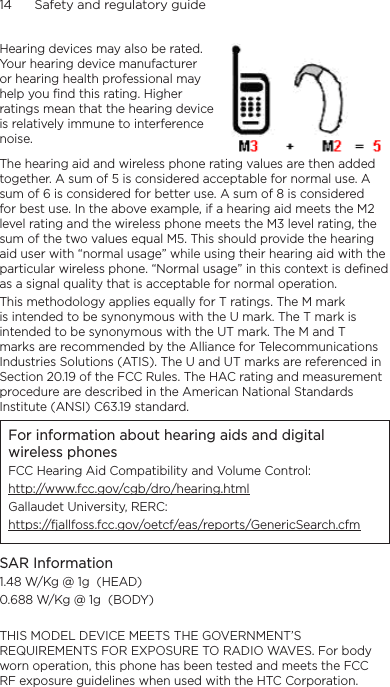 14      Safety and regulatory guideHearing devices may also be rated. Your hearing device manufacturer or hearing health professional may help you find this rating. Higher ratings mean that the hearing device is relatively immune to interference noise.  The hearing aid and wireless phone rating values are then added together. A sum of 5 is considered acceptable for normal use. A sum of 6 is considered for better use. A sum of 8 is considered for best use. In the above example, if a hearing aid meets the M2 level rating and the wireless phone meets the M3 level rating, the sum of the two values equal M5. This should provide the hearing aid user with “normal usage” while using their hearing aid with the particular wireless phone. “Normal usage” in this context is defined as a signal quality that is acceptable for normal operation.This methodology applies equally for T ratings. The M mark is intended to be synonymous with the U mark. The T mark is intended to be synonymous with the UT mark. The M and T marks are recommended by the Alliance for Telecommunications Industries Solutions (ATIS). The U and UT marks are referenced in Section 20.19 of the FCC Rules. The HAC rating and measurement procedure are described in the American National Standards Institute (ANSI) C63.19 standard.For information about hearing aids and digital wireless phonesFCC Hearing Aid Compatibility and Volume Control:http://www.fcc.gov/cgb/dro/hearing.htmlGallaudet University, RERC:https://fjallfoss.fcc.gov/oetcf/eas/reports/GenericSearch.cfmSAR Information1.48 W/Kg @ 1g  (HEAD)0.688 W/Kg @ 1g  (BODY)THIS MODEL DEVICE MEETS THE GOVERNMENT’S REQUIREMENTS FOR EXPOSURE TO RADIO WAVES. For body worn operation, this phone has been tested and meets the FCC RF exposure guidelines when used with the HTC Corporation. 