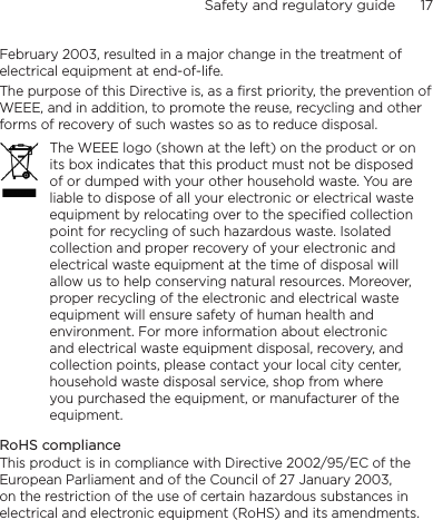Safety and regulatory guide      17    February 2003, resulted in a major change in the treatment of electrical equipment at end-of-life. The purpose of this Directive is, as a first priority, the prevention of WEEE, and in addition, to promote the reuse, recycling and other forms of recovery of such wastes so as to reduce disposal.The WEEE logo (shown at the left) on the product or on its box indicates that this product must not be disposed of or dumped with your other household waste. You are liable to dispose of all your electronic or electrical waste equipment by relocating over to the specified collection point for recycling of such hazardous waste. Isolated collection and proper recovery of your electronic and electrical waste equipment at the time of disposal will allow us to help conserving natural resources. Moreover, proper recycling of the electronic and electrical waste equipment will ensure safety of human health and environment. For more information about electronic and electrical waste equipment disposal, recovery, and collection points, please contact your local city center, household waste disposal service, shop from where you purchased the equipment, or manufacturer of the equipment.RoHS complianceThis product is in compliance with Directive 2002/95/EC of the European Parliament and of the Council of 27 January 2003, on the restriction of the use of certain hazardous substances in electrical and electronic equipment (RoHS) and its amendments.