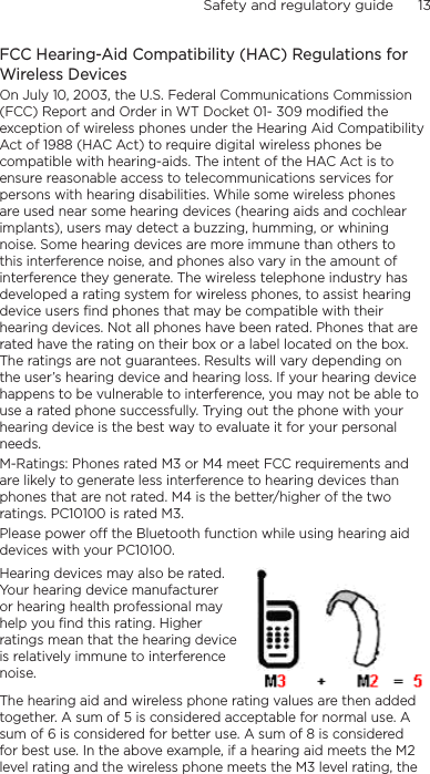 Safety and regulatory guide      13    FCC Hearing-Aid Compatibility (HAC) Regulations for Wireless DevicesOn July 10, 2003, the U.S. Federal Communications Commission (FCC) Report and Order in WT Docket 01- 309 modified the exception of wireless phones under the Hearing Aid Compatibility Act of 1988 (HAC Act) to require digital wireless phones be compatible with hearing-aids. The intent of the HAC Act is to ensure reasonable access to telecommunications services for persons with hearing disabilities. While some wireless phones are used near some hearing devices (hearing aids and cochlear implants), users may detect a buzzing, humming, or whining noise. Some hearing devices are more immune than others to this interference noise, and phones also vary in the amount of interference they generate. The wireless telephone industry has developed a rating system for wireless phones, to assist hearing device users find phones that may be compatible with their hearing devices. Not all phones have been rated. Phones that are rated have the rating on their box or a label located on the box. The ratings are not guarantees. Results will vary depending on the user’s hearing device and hearing loss. If your hearing device happens to be vulnerable to interference, you may not be able to use a rated phone successfully. Trying out the phone with your hearing device is the best way to evaluate it for your personal needs.M-Ratings: Phones rated M3 or M4 meet FCC requirements and are likely to generate less interference to hearing devices than phones that are not rated. M4 is the better/higher of the two ratings. PC10100 is rated M3.Please power off the Bluetooth function while using hearing aid devices with your PC10100.Hearing devices may also be rated. Your hearing device manufacturer or hearing health professional may help you find this rating. Higher ratings mean that the hearing device is relatively immune to interference noise.  The hearing aid and wireless phone rating values are then added together. A sum of 5 is considered acceptable for normal use. A sum of 6 is considered for better use. A sum of 8 is considered for best use. In the above example, if a hearing aid meets the M2 level rating and the wireless phone meets the M3 level rating, the 