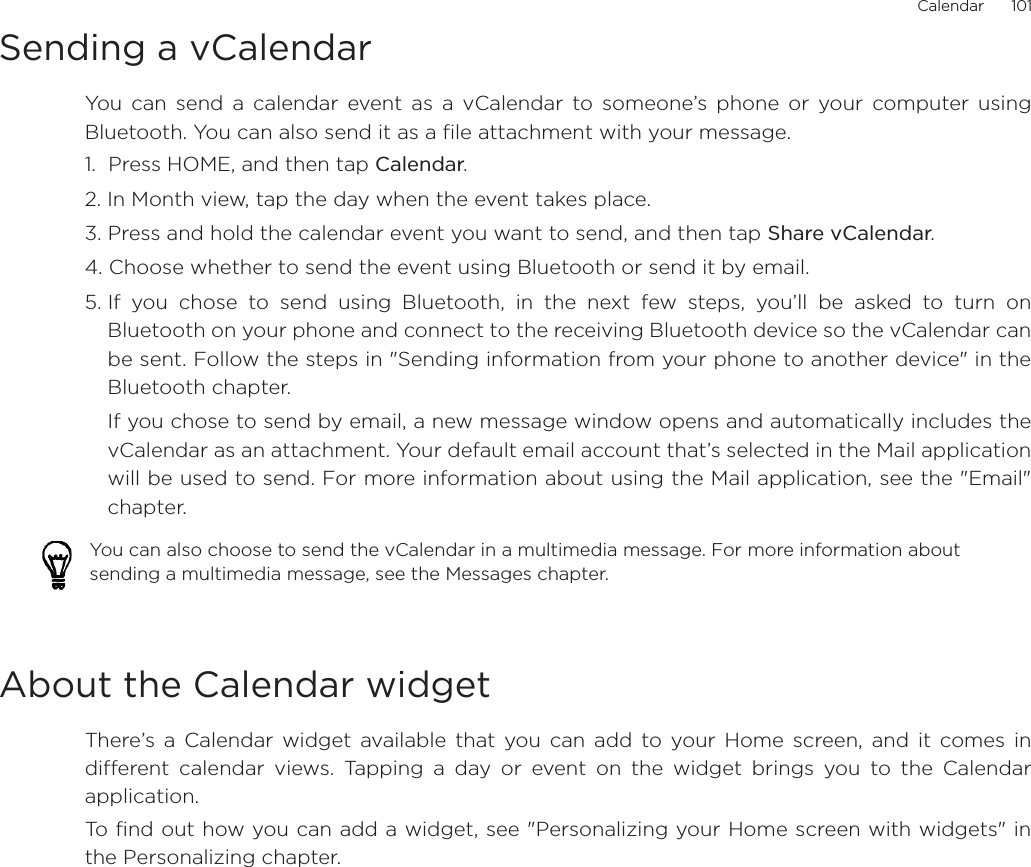 Calendar      101Sending a vCalendarYou can send a calendar event as a vCalendar to someone’s phone or your computer usingBluetooth. You can also send it as a file attachment with your message.1.  Press HOME, and then tap Calendar.2. In Month view, tap the day when the event takes place.3. Press and hold the calendar event you want to send, and then tap Share vCalendar.4. Choose whether to send the event using Bluetooth or send it by email.5. If you chose to send using Bluetooth, in the next few steps, you’ll be asked to turn onBluetooth on your phone and connect to the receiving Bluetooth device so the vCalendar canbe sent. Follow the steps in &quot;Sending information from your phone to another device&quot; in theBluetooth chapter.If you chose to send by email, a new message window opens and automatically includes thevCalendar as an attachment. Your default email account that’s selected in the Mail applicationwill be used to send. For more information about using the Mail application, see the &quot;Email&quot;chapter.About the Calendar widgetThere’s a Calendar widget available that you can add to your Home screen, and it comes indifferent calendar views. Tapping a day or event on the widget brings you to the Calendarapplication.To find out how you can add a widget, see &quot;Personalizing your Home screen with widgets&quot; inthe Personalizing chapter.You can also choose to send the vCalendar in a multimedia message. For more information about sending a multimedia message, see the Messages chapter.
