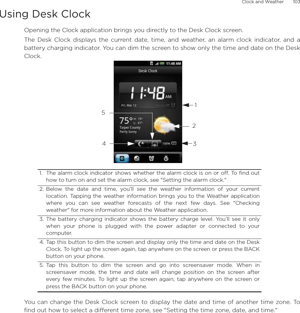 Clock and Weather       103Using Desk ClockOpening the Clock application brings you directly to the Desk Clock screen.The Desk Clock displays the current date, time, and weather, an alarm clock indicator, and abattery charging indicator. You can dim the screen to show only the time and date on the DeskClock.You can change the Desk Clock screen to display the date and time of another time zone. Tofind out how to select a different time zone, see &quot;Setting the time zone, date, and time.&quot;1. The alarm clock indicator shows whether the alarm clock is on or off. To find outhow to turn on and set the alarm clock, see &quot;Setting the alarm clock.&quot;2. Below the date and time, you’ll see the weather information of your currentlocation. Tapping the weather information brings you to the Weather applicationwhere you can see weather forecasts of the next few days. See &quot;Checkingweather&quot; for more information about the Weather application.3. The battery charging indicator shows the battery charge level. You’ll see it onlywhen your phone is plugged with the power adapter or connected to yourcomputer.4. Tap this button to dim the screen and display only the time and date on the DeskClock. To light up the screen again, tap anywhere on the screen or press the BACKbutton on your phone.5. Tap this button to dim the screen and go into screensaver mode. When inscreensaver mode, the time and date will change position on the screen afterevery few minutes. To light up the screen again, tap anywhere on the screen orpress the BACK button on your phone.12345