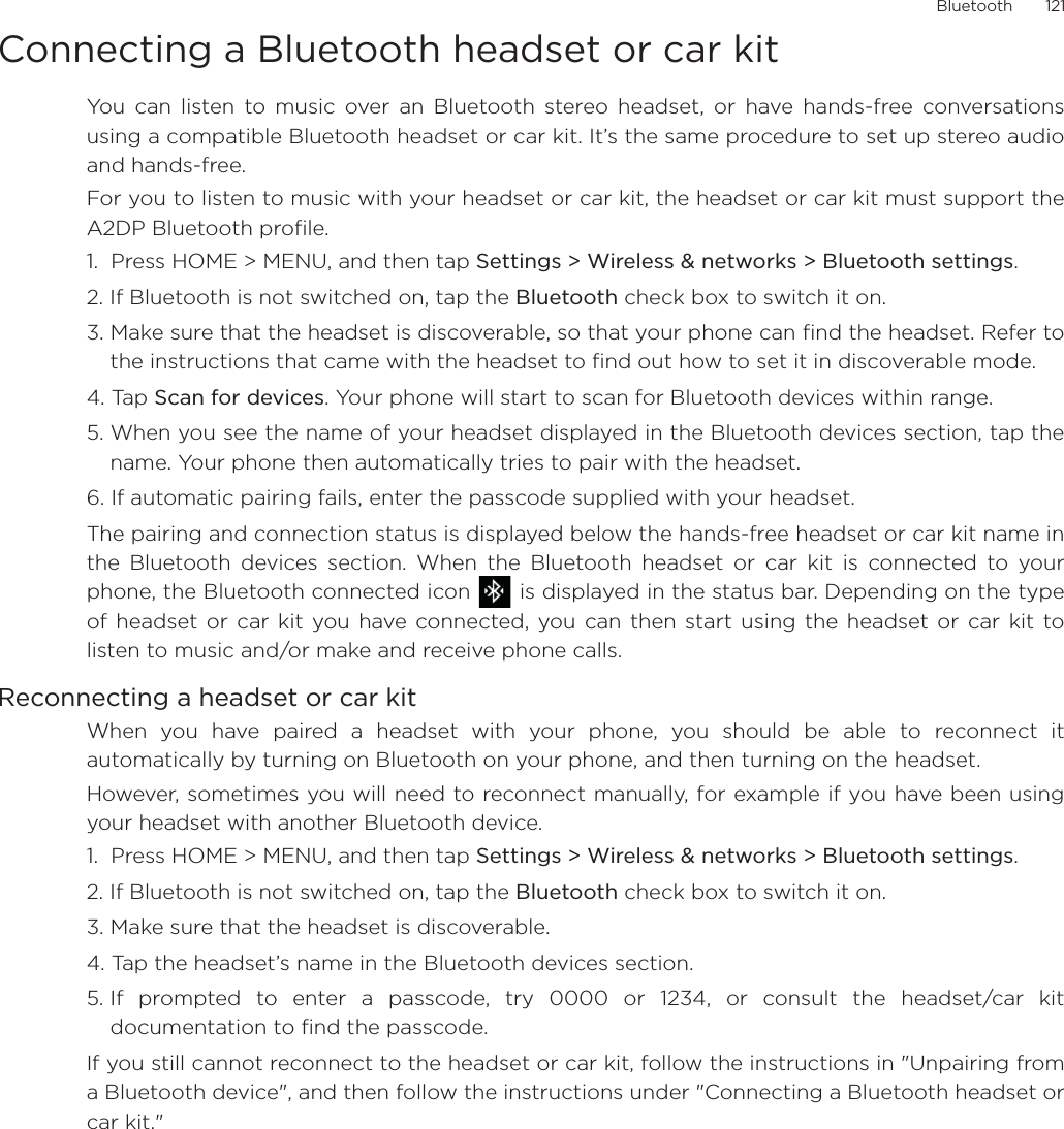 Bluetooth       121Connecting a Bluetooth headset or car kitYou can listen to music over an Bluetooth stereo headset, or have hands-free conversationsusing a compatible Bluetooth headset or car kit. It’s the same procedure to set up stereo audioand hands-free.For you to listen to music with your headset or car kit, the headset or car kit must support theA2DP Bluetooth profile.1.  Press HOME &gt; MENU, and then tap Settings &gt; Wireless &amp; networks &gt; Bluetooth settings.2. If Bluetooth is not switched on, tap the Bluetooth check box to switch it on.3. Make sure that the headset is discoverable, so that your phone can find the headset. Refer tothe instructions that came with the headset to find out how to set it in discoverable mode.4. Tap Scan for devices. Your phone will start to scan for Bluetooth devices within range.5. When you see the name of your headset displayed in the Bluetooth devices section, tap thename. Your phone then automatically tries to pair with the headset.6. If automatic pairing fails, enter the passcode supplied with your headset.The pairing and connection status is displayed below the hands-free headset or car kit name inthe Bluetooth devices section. When the Bluetooth headset or car kit is connected to yourphone, the Bluetooth connected icon   is displayed in the status bar. Depending on the typeof headset or car kit you have connected, you can then start using the headset or car kit tolisten to music and/or make and receive phone calls.Reconnecting a headset or car kitWhen you have paired a headset with your phone, you should be able to reconnect itautomatically by turning on Bluetooth on your phone, and then turning on the headset.However, sometimes you will need to reconnect manually, for example if you have been usingyour headset with another Bluetooth device.1.  Press HOME &gt; MENU, and then tap Settings &gt; Wireless &amp; networks &gt; Bluetooth settings.2. If Bluetooth is not switched on, tap the Bluetooth check box to switch it on.3. Make sure that the headset is discoverable.4. Tap the headset’s name in the Bluetooth devices section.5. If prompted to enter a passcode, try 0000 or 1234, or consult the headset/car kitdocumentation to find the passcode.If you still cannot reconnect to the headset or car kit, follow the instructions in &quot;Unpairing froma Bluetooth device&quot;, and then follow the instructions under &quot;Connecting a Bluetooth headset orcar kit.&quot;