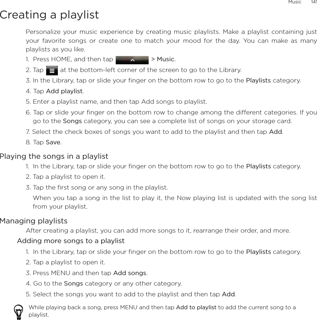 Music       141Creating a playlistPersonalize your music experience by creating music playlists. Make a playlist containing justyour favorite songs or create one to match your mood for the day. You can make as manyplaylists as you like.1.  Press HOME, and then tap   &gt; Music.2. Tap   at the bottom-left corner of the screen to go to the Library.3. In the Library, tap or slide your finger on the bottom row to go to the Playlists category.4. Tap Add playlist.5. Enter a playlist name, and then tap Add songs to playlist.6. Tap or slide your finger on the bottom row to change among the different categories. If yougo to the Songs category, you can see a complete list of songs on your storage card.7. Select the check boxes of songs you want to add to the playlist and then tap Add.8. Tap Save.Playing the songs in a playlist1.  In the Library, tap or slide your finger on the bottom row to go to the Playlists category.2. Tap a playlist to open it.3. Tap the first song or any song in the playlist.When you tap a song in the list to play it, the Now playing list is updated with the song listfrom your playlist.Managing playlistsAfter creating a playlist, you can add more songs to it, rearrange their order, and more.Adding more songs to a playlist1.  In the Library, tap or slide your finger on the bottom row to go to the Playlists category.2. Tap a playlist to open it.3. Press MENU and then tap Add songs.4. Go to the Songs category or any other category. 5. Select the songs you want to add to the playlist and then tap Add.While playing back a song, press MENU and then tap Add to playlist to add the current song to a playlist.